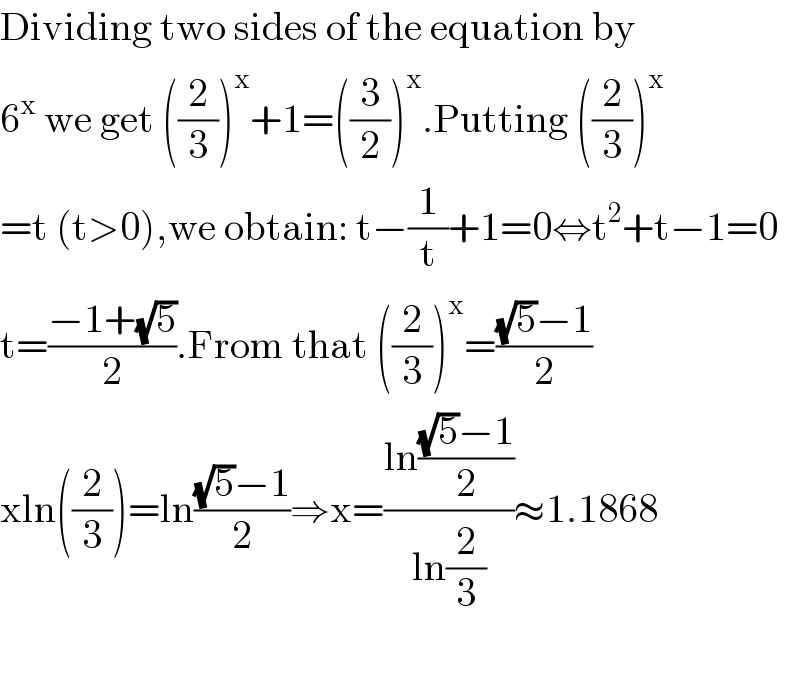 Dividing two sides of the equation by  6^x  we get ((2/3))^x +1=((3/2))^x .Putting ((2/3))^x   =t (t>0),we obtain: t−(1/t)+1=0⇔t^2 +t−1=0  t=((−1+(√5))/2).From that ((2/3))^x =(((√5)−1)/2)  xln((2/3))=ln(((√5)−1)/2)⇒x=((ln(((√5)−1)/2))/(ln(2/3)))≈1.1868    