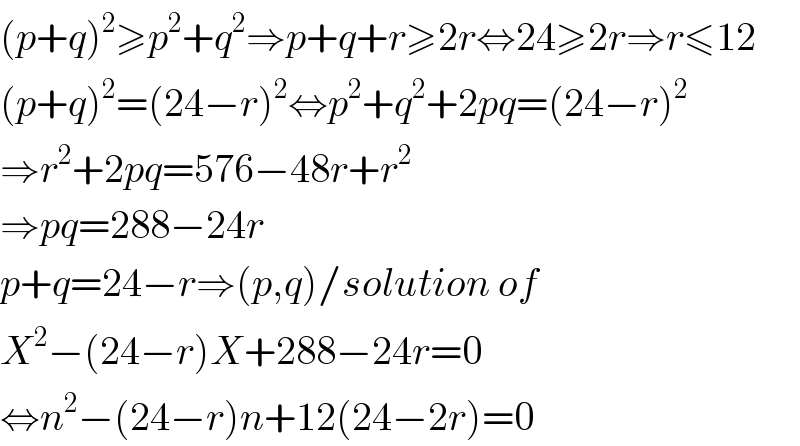 (p+q)^2 ≥p^2 +q^2 ⇒p+q+r≥2r⇔24≥2r⇒r≤12  (p+q)^2 =(24−r)^2 ⇔p^2 +q^2 +2pq=(24−r)^2   ⇒r^2 +2pq=576−48r+r^2   ⇒pq=288−24r  p+q=24−r⇒(p,q)/solution of  X^2 −(24−r)X+288−24r=0  ⇔n^2 −(24−r)n+12(24−2r)=0  