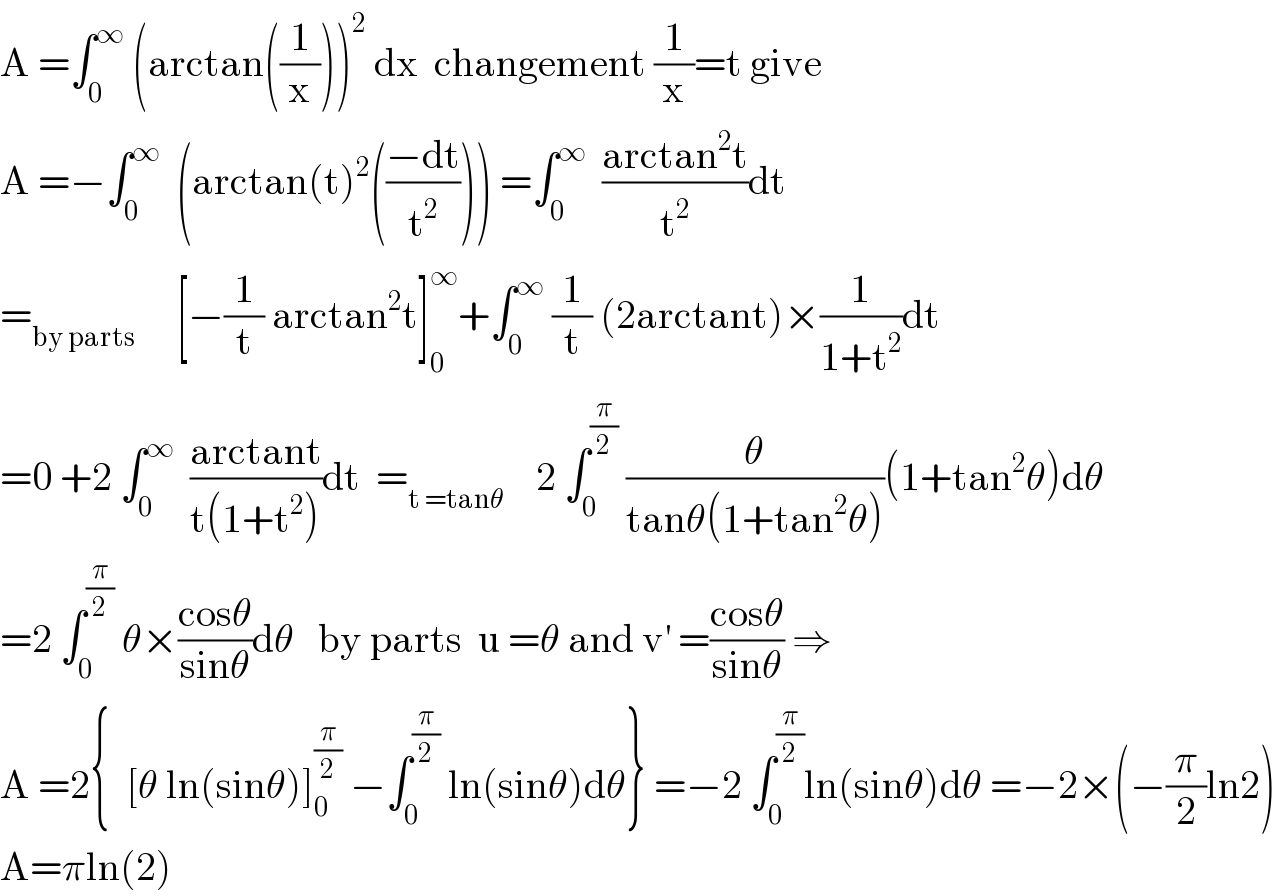A =∫_0 ^∞  (arctan((1/x)))^2  dx  changement (1/x)=t give  A =−∫_0 ^∞   (arctan(t)^2 (((−dt)/t^2 ))) =∫_0 ^∞   ((arctan^2 t)/t^2 )dt  =_(by parts)      [−(1/t) arctan^2 t]_0 ^∞ +∫_0 ^∞  (1/t) (2arctant)×(1/(1+t^2 ))dt  =0 +2 ∫_0 ^∞   ((arctant)/(t(1+t^2 )))dt  =_(t =tanθ)     2 ∫_0 ^(π/2)  (θ/(tanθ(1+tan^2 θ)))(1+tan^2 θ)dθ  =2 ∫_0 ^(π/2)  θ×((cosθ)/(sinθ))dθ   by parts  u =θ and v^′  =((cosθ)/(sinθ)) ⇒  A =2{  [θ ln(sinθ)]_0 ^(π/2)  −∫_0 ^(π/2)  ln(sinθ)dθ} =−2 ∫_0 ^(π/2) ln(sinθ)dθ =−2×(−(π/2)ln2)  A=πln(2)  