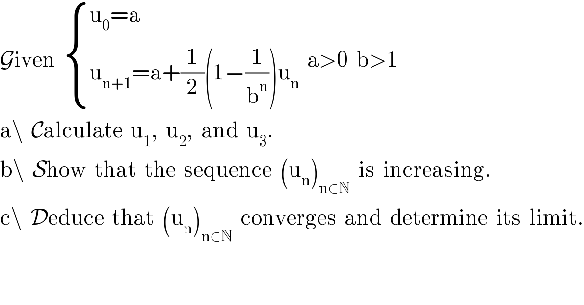 Given   { ((u_0 =a)),((u_(n+1) =a+(1/2)(1−(1/b^n ))u_n )) :}  a>0  b>1  a\  Calculate  u_1 ,  u_2 ,  and  u_3 .  b\  Show  that  the  sequence  (u_n )_(n∈N)   is  increasing.  c\  Deduce  that  (u_n )_(n∈N)   converges  and  determine  its  limit.  