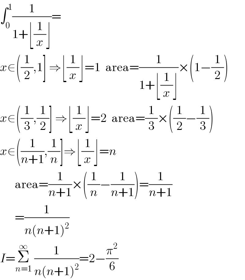 ∫_0 ^1 (1/(1+⌊(1/x)⌋))=  x∈((1/2),1] ⇒⌊(1/x)⌋=1  area=(1/(1+⌊(1/x)⌋))×(1−(1/2))  x∈((1/3),(1/2)] ⇒⌊(1/x)⌋=2  area=(1/3)×((1/2)−(1/3))  x∈((1/(n+1)),(1/n)]⇒⌊(1/x)⌋=n        area=(1/(n+1))×((1/n)−(1/(n+1)))=(1/(n+1))        =(1/(n(n+1)^2 ))  I=Σ_(n=1) ^∞  (1/(n(n+1)^2 ))=2−(π^2 /6)  