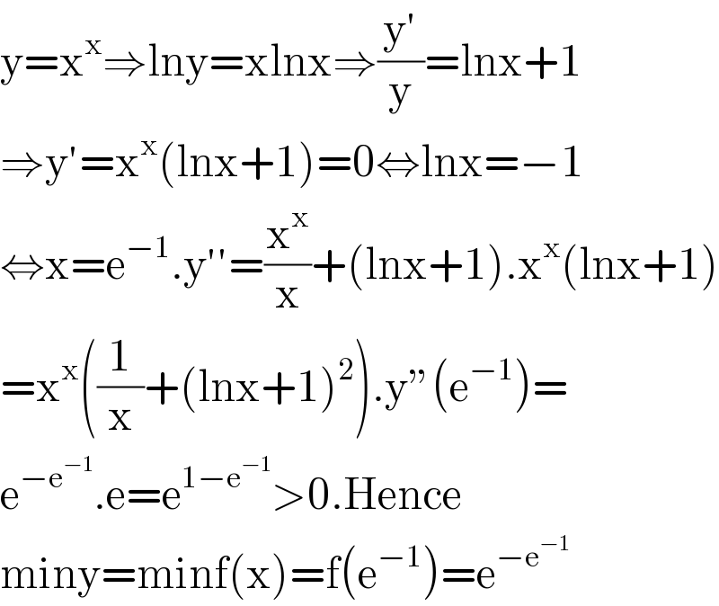 y=x^x ⇒lny=xlnx⇒((y′)/y)=lnx+1  ⇒y′=x^x (lnx+1)=0⇔lnx=−1  ⇔x=e^(−1) .y′′=(x^x /x)+(lnx+1).x^x (lnx+1)  =x^x ((1/x)+(lnx+1)^2 ).y”(e^(−1) )=  e^(−e^(−1) ) .e=e^(1−e^(−1) ) >0.Hence  miny=minf(x)=f(e^(−1) )=e^(−e^(−1) )   