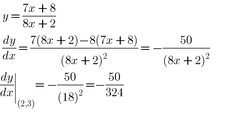  y = ((7x + 8)/(8x + 2))    (dy/dx) = ((7(8x + 2)−8(7x + 8))/((8x + 2)^2 )) = −((50)/((8x + 2)^2 ))  (dy/dx)∣_((2,3)) = −((50)/((18)^2 )) =−((50)/(324))    