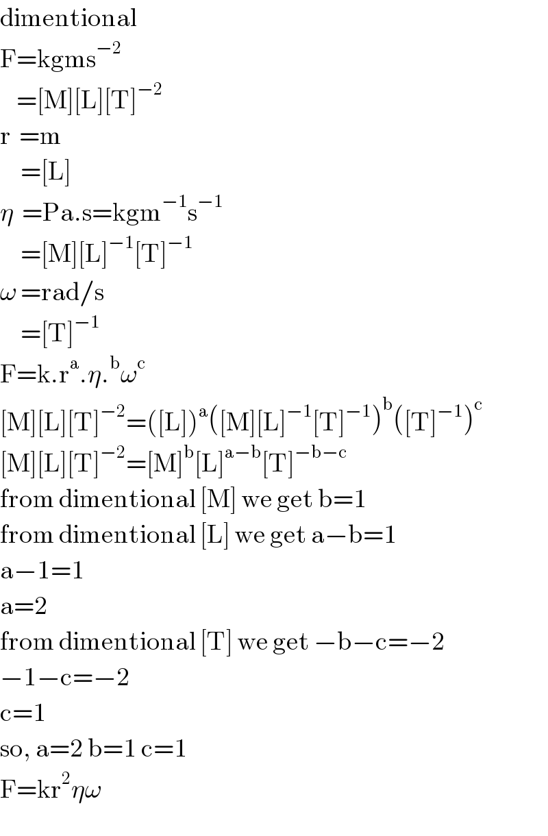 dimentional  F=kgms^(−2)       =[M][L][T]^(−2)   r  =m       =[L]  η  =Pa.s=kgm^(−1) s^(−1)        =[M][L]^(−1) [T]^(−1)   ω =rad/s       =[T]^(−1)   F=k.r^a .η.^b ω^c   [M][L][T]^(−2) =([L])^a ([M][L]^(−1) [T]^(−1) )^b ([T]^(−1) )^c   [M][L][T]^(−2) =[M]^b [L]^(a−b) [T]^(−b−c)   from dimentional [M] we get b=1  from dimentional [L] we get a−b=1  a−1=1  a=2  from dimentional [T] we get −b−c=−2  −1−c=−2  c=1  so, a=2 b=1 c=1  F=kr^2 ηω  