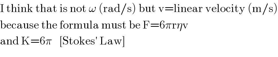 I think that is not ω (rad/s) but v=linear velocity (m/s)  because the formula must be F=6πrηv  and K=6π   [Stokes′ Law]  