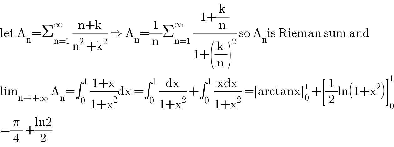 let A_n =Σ_(n=1) ^∞  ((n+k)/(n^2  +k^2 )) ⇒ A_n =(1/n)Σ_(n=1) ^∞  ((1+(k/n))/(1+((k/n))^2 )) so A_n is Rieman sum and  lim_(n→+∞)  A_n =∫_0 ^1  ((1+x)/(1+x^2 ))dx =∫_0 ^1  (dx/(1+x^2 )) +∫_0 ^1  ((xdx)/(1+x^2 )) =[arctanx]_0 ^1  +[(1/2)ln(1+x^2 )]_0 ^1   =(π/4) +((ln2)/2)  