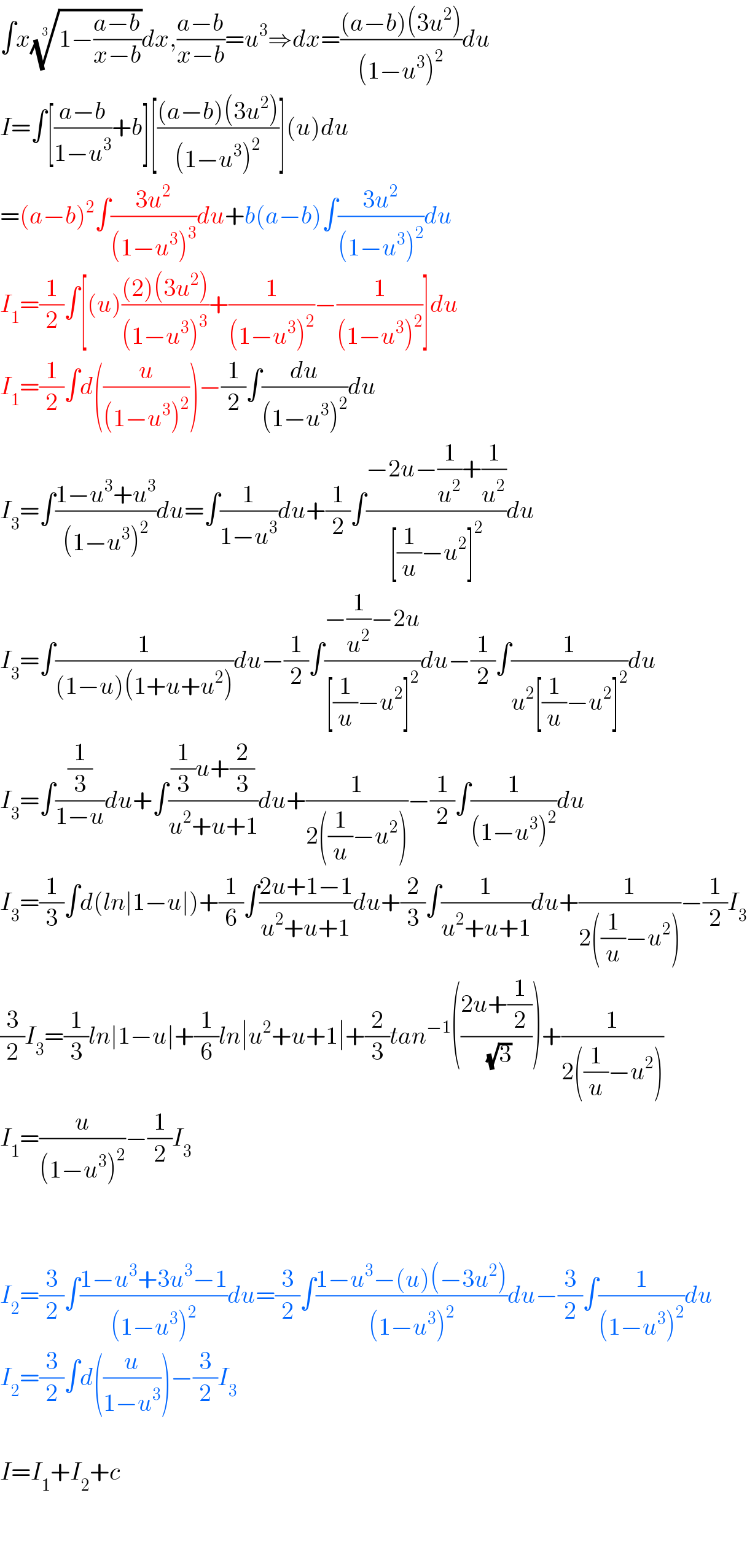 ∫x((1−((a−b)/(x−b))))^(1/3) dx,((a−b)/(x−b))=u^3 ⇒dx=(((a−b)(3u^2 ))/((1−u^3 )^2 ))du  I=∫[((a−b)/(1−u^3 ))+b][(((a−b)(3u^2 ))/((1−u^3 )^2 ))](u)du  =(a−b)^2 ∫((3u^2 )/((1−u^3 )^3 ))du+b(a−b)∫((3u^2 )/((1−u^3 )^2 ))du  I_1 =(1/2)∫[(u)(((2)(3u^2 ))/((1−u^3 )^3 ))+(1/((1−u^3 )^2 ))−(1/((1−u^3 )^2 ))]du  I_1 =(1/2)∫d((u/((1−u^3 )^2 )))−(1/2)∫(du/((1−u^3 )^2 ))du  I_3 =∫((1−u^3 +u^3 )/((1−u^3 )^2 ))du=∫(1/(1−u^3 ))du+(1/2)∫((−2u−(1/u^2 )+(1/u^2 ))/([(1/u)−u^2 ]^2 ))du  I_3 =∫(1/((1−u)(1+u+u^2 )))du−(1/2)∫((−(1/u^2 )−2u)/([(1/u)−u^2 ]^2 ))du−(1/2)∫(1/(u^2 [(1/u)−u^2 ]^2 ))du  I_3 =∫((1/3)/(1−u))du+∫(((1/3)u+(2/3))/(u^2 +u+1))du+(1/(2((1/u)−u^2 )))−(1/2)∫(1/((1−u^3 )^2 ))du  I_3 =(1/3)∫d(ln∣1−u∣)+(1/6)∫((2u+1−1)/(u^2 +u+1))du+(2/3)∫(1/(u^2 +u+1))du+(1/(2((1/u)−u^2 )))−(1/2)I_3   (3/2)I_3 =(1/3)ln∣1−u∣+(1/6)ln∣u^2 +u+1∣+(2/3)tan^(−1) (((2u+(1/2))/(√3)))+(1/(2((1/u)−u^2 )))  I_1 =(u/((1−u^3 )^2 ))−(1/2)I_3       I_2 =(3/2)∫((1−u^3 +3u^3 −1)/((1−u^3 )^2 ))du=(3/2)∫((1−u^3 −(u)(−3u^2 ))/((1−u^3 )^2 ))du−(3/2)∫(1/((1−u^3 )^2 ))du  I_2 =(3/2)∫d((u/(1−u^3 )))−(3/2)I_3     I=I_1 +I_2 +c      