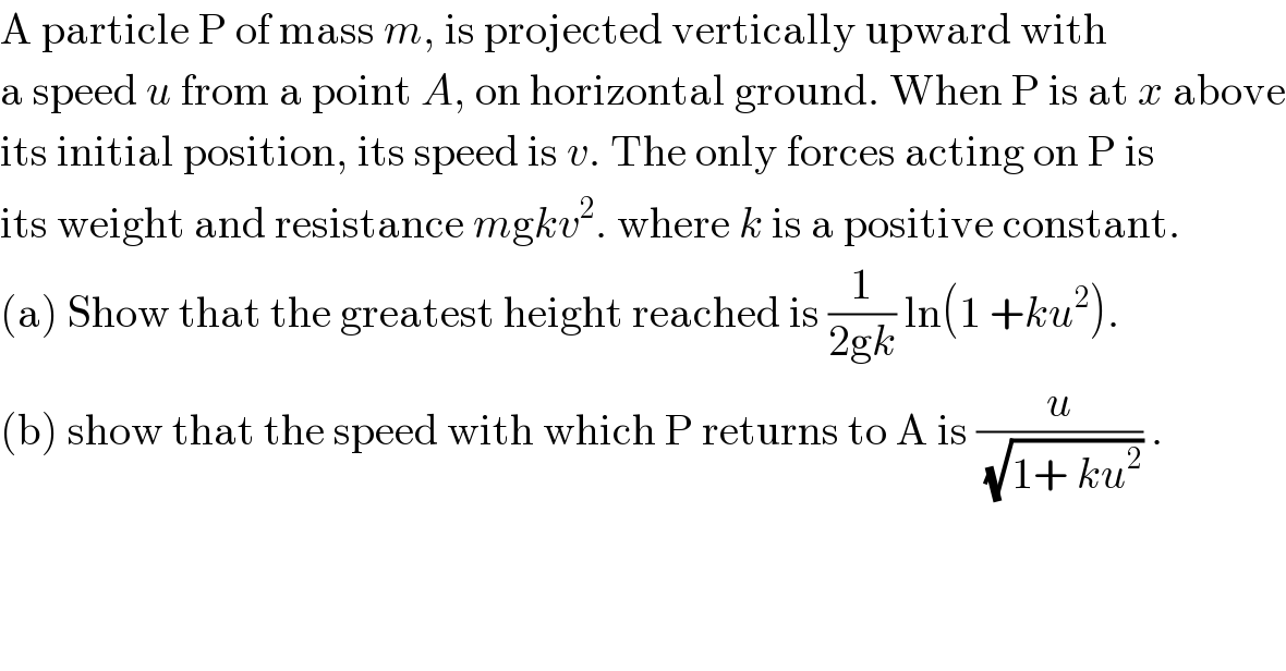 A particle P of mass m, is projected vertically upward with  a speed u from a point A, on horizontal ground. When P is at x above  its initial position, its speed is v. The only forces acting on P is  its weight and resistance mgkv^2 . where k is a positive constant.  (a) Show that the greatest height reached is (1/(2gk)) ln(1 +ku^2 ).  (b) show that the speed with which P returns to A is (u/(√(1+ ku^2 ))) .  