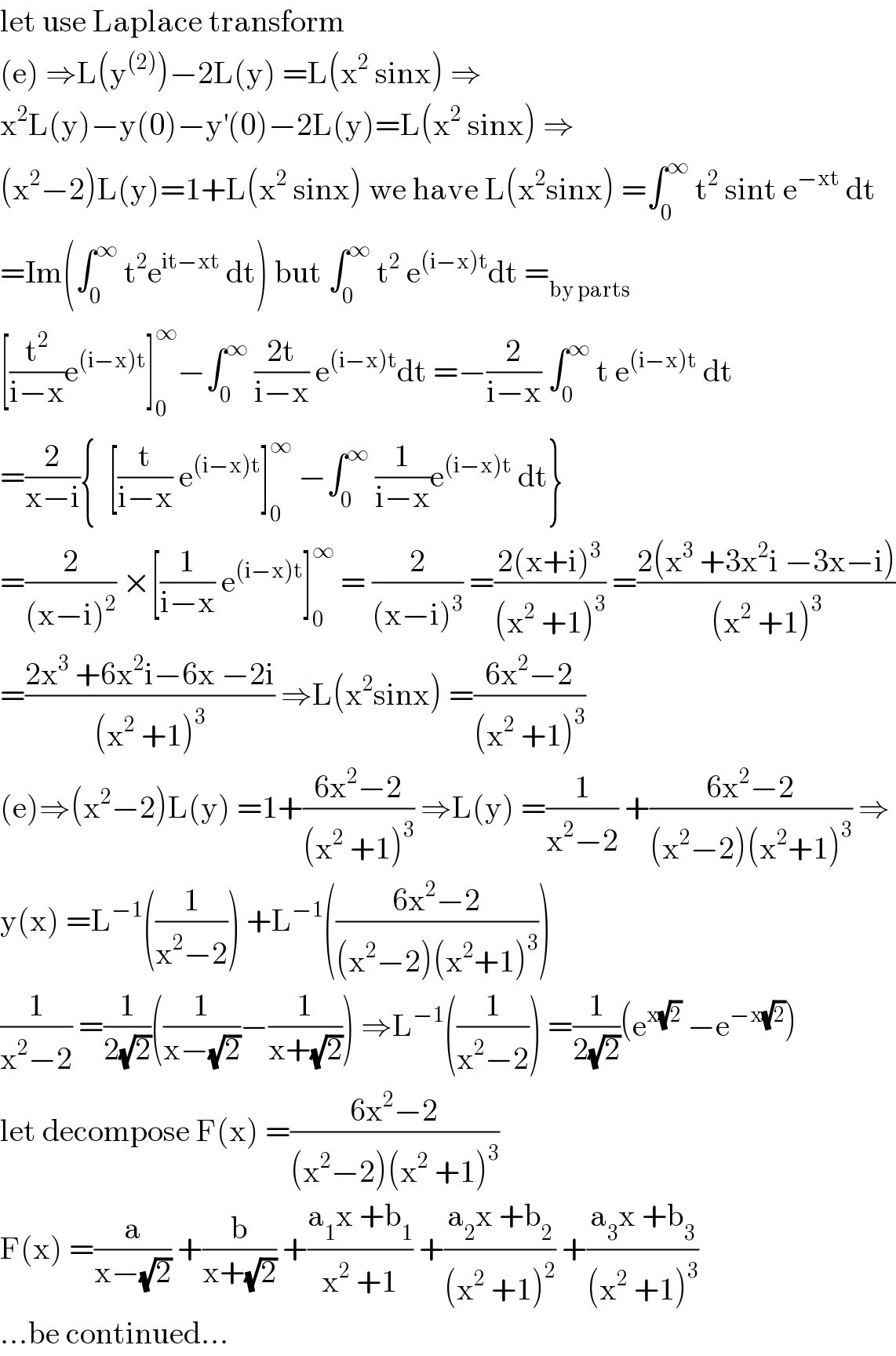 let use Laplace transform  (e) ⇒L(y^((2)) )−2L(y) =L(x^2  sinx) ⇒  x^2 L(y)−y(0)−y^′ (0)−2L(y)=L(x^2  sinx) ⇒  (x^2 −2)L(y)=1+L(x^2  sinx) we have L(x^2 sinx) =∫_0 ^∞  t^2  sint e^(−xt)  dt  =Im(∫_0 ^∞  t^2 e^(it−xt)  dt) but ∫_0 ^∞  t^2  e^((i−x)t) dt =_(by parts)   [(t^2 /(i−x))e^((i−x)t) ]_0 ^∞ −∫_0 ^∞  ((2t)/(i−x)) e^((i−x)t) dt =−(2/(i−x)) ∫_0 ^∞  t e^((i−x)t)  dt  =(2/(x−i)){  [(t/(i−x)) e^((i−x)t) ]_0 ^∞  −∫_0 ^∞  (1/(i−x))e^((i−x)t)  dt}  =(2/((x−i)^2 )) ×[(1/(i−x)) e^((i−x)t) ]_0 ^∞  = (2/((x−i)^3 )) =((2(x+i)^3 )/((x^2  +1)^3 )) =((2(x^3  +3x^2 i −3x−i))/((x^2  +1)^3 ))  =((2x^3  +6x^2 i−6x −2i)/((x^2  +1)^3 )) ⇒L(x^2 sinx) =((6x^2 −2)/((x^2  +1)^3 ))  (e)⇒(x^2 −2)L(y) =1+((6x^2 −2)/((x^2  +1)^3 )) ⇒L(y) =(1/(x^2 −2)) +((6x^2 −2)/((x^2 −2)(x^2 +1)^3 )) ⇒  y(x) =L^(−1) ((1/(x^2 −2))) +L^(−1) (((6x^2 −2)/((x^2 −2)(x^2 +1)^3 )))  (1/(x^2 −2)) =(1/(2(√2)))((1/(x−(√2)))−(1/(x+(√2)))) ⇒L^(−1) ((1/(x^2 −2))) =(1/(2(√2)))(e^(x(√2))  −e^(−x(√2)) )  let decompose F(x) =((6x^2 −2)/((x^2 −2)(x^2  +1)^3 ))  F(x) =(a/(x−(√2))) +(b/(x+(√2))) +((a_1 x +b_1 )/(x^2  +1)) +((a_2 x +b_2 )/((x^2  +1)^2 )) +((a_3 x +b_3 )/((x^2  +1)^3 ))  ...be continued...  