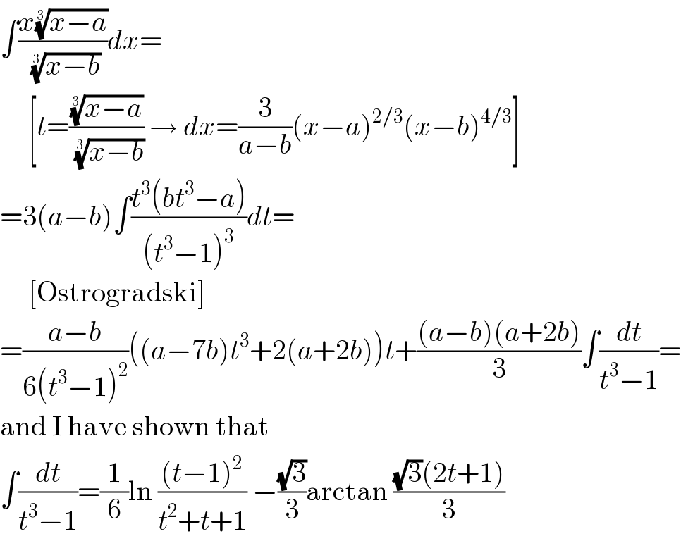 ∫((x((x−a))^(1/3) )/((x−b))^(1/3) )dx=       [t=(((x−a))^(1/3) /((x−b))^(1/3) ) → dx=(3/(a−b))(x−a)^(2/3) (x−b)^(4/3) ]  =3(a−b)∫((t^3 (bt^3 −a))/((t^3 −1)^3 ))dt=       [Ostrogradski]  =((a−b)/(6(t^3 −1)^2 ))((a−7b)t^3 +2(a+2b))t+(((a−b)(a+2b))/3)∫(dt/(t^3 −1))=  and I have shown that  ∫(dt/(t^3 −1))=(1/6)ln (((t−1)^2 )/(t^2 +t+1)) −((√3)/3)arctan (((√3)(2t+1))/3)  