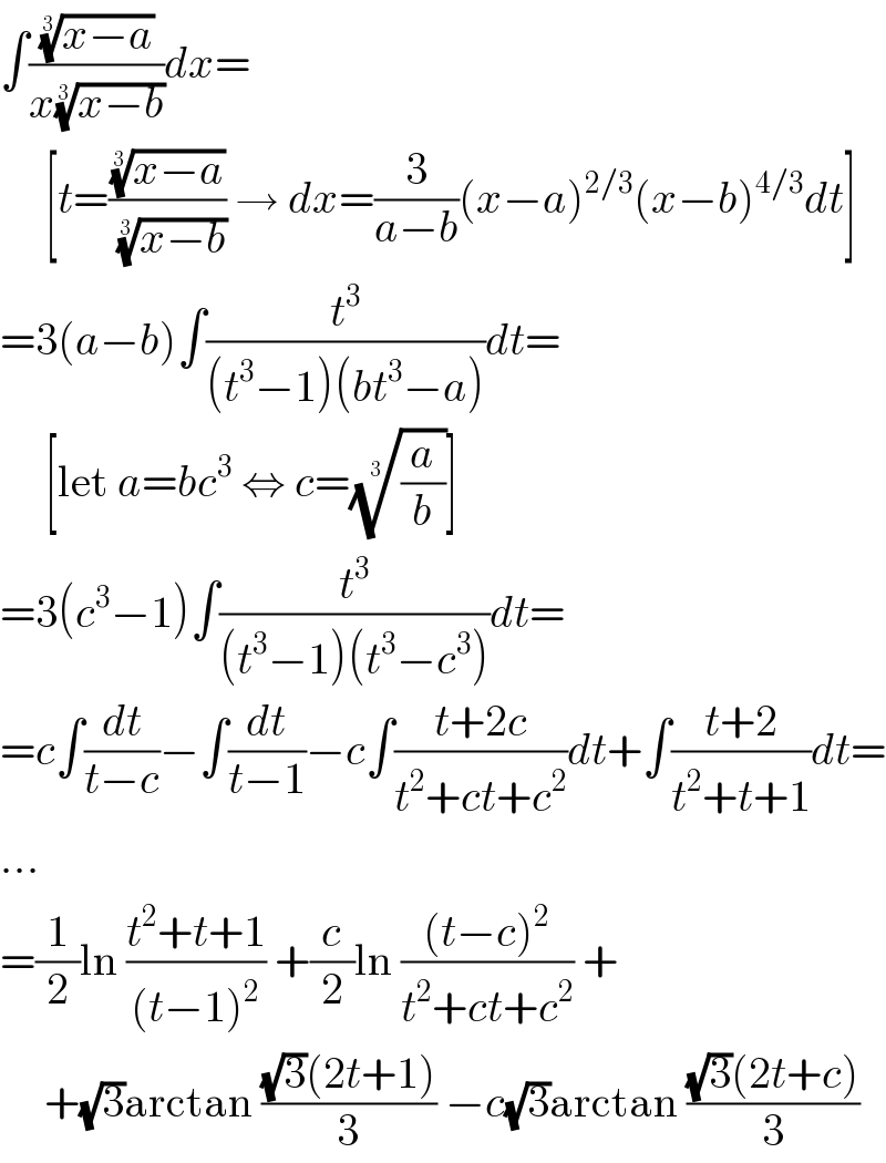 ∫(((x−a))^(1/3) /(x((x−b))^(1/3) ))dx=       [t=(((x−a))^(1/3) /((x−b))^(1/3) ) → dx=(3/(a−b))(x−a)^(2/3) (x−b)^(4/3) dt]  =3(a−b)∫(t^3 /((t^3 −1)(bt^3 −a)))dt=       [let a=bc^3  ⇔ c=((a/b))^(1/3) ]  =3(c^3 −1)∫(t^3 /((t^3 −1)(t^3 −c^3 )))dt=  =c∫(dt/(t−c))−∫(dt/(t−1))−c∫((t+2c)/(t^2 +ct+c^2 ))dt+∫((t+2)/(t^2 +t+1))dt=  ...  =(1/2)ln ((t^2 +t+1)/((t−1)^2 )) +(c/2)ln (((t−c)^2 )/(t^2 +ct+c^2 )) +       +(√3)arctan (((√3)(2t+1))/3) −c(√3)arctan (((√3)(2t+c))/3)  