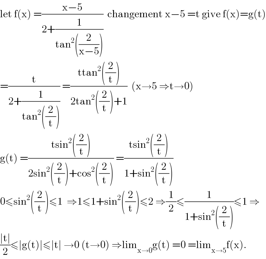 let f(x) =((x−5)/(2+(1/(tan^2 ((2/(x−5)))))))  changement x−5 =t give f(x)=g(t)  =(t/(2+(1/(tan^2 ((2/t)))))) =((ttan^2 ((2/t)))/(2tan^2 ((2/t))+1))  (x→5 ⇒t→0)  g(t) =((tsin^2 ((2/t)))/(2sin^2 ((2/t))+cos^2 ((2/t)))) =((tsin^2 ((2/t)))/(1+sin^2 ((2/t))))  0≤sin^2 ((2/t))≤1  ⇒1≤1+sin^2 ((2/t))≤2 ⇒(1/2)≤(1/(1+sin^2 ((2/t))))≤1 ⇒  ((∣t∣)/2)≤∣g(t)∣≤∣t∣ →0 (t→0) ⇒lim_(x→0) g(t) =0 =lim_(x→5) f(x).  