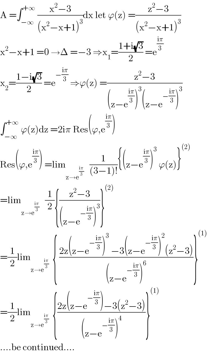 A =∫_(−∞) ^(+∞)  ((x^2 −3)/((x^2 −x+1)^3 ))dx let ϕ(z) =((z^2 −3)/((x^2 −x+1)^3 ))  x^2 −x+1 =0 →Δ =−3 ⇒x_1 =((1+i(√3))/2) =e^((iπ)/3)   x_2 =((1−i(√3))/2) =e^(−((iπ)/3))  ⇒ϕ(z) =((z^2 −3)/((z−e^((iπ)/3) )^3 (z−e^(−((iπ)/3)) )^3 ))  ∫_(−∞) ^(+∞)  ϕ(z)dz =2iπ Res(ϕ,e^((iπ)/3) )  Res(ϕ,e^((iπ)/3) ) =lim_(z→e^((iπ)/3) )    (1/((3−1)!)){(z−e^((iπ)/3) )^3  ϕ(z)}^((2))   =lim_(z→e^((iπ)/3) )    (1/2){((z^2 −3)/((z−e^(−((iπ)/3)) )^3 ))}^((2))   =(1/2)lim_(z→e^((iπ)/3) )   { ((2z(z−e^(−((iπ)/3)) )^3  −3(z−e^(−((iπ)/3)) )^2 (z^2 −3))/((z−e^(−((iπ)/3)) )^6 ))}^((1))   =(1/2)lim_(z→e^((iπ)/3) )   {((2z(z−e^(−((iπ)/3)) )−3(z^2 −3))/((z−e^(−((iπ)/3)) )^4 ))}^((1))   ....be continued....  