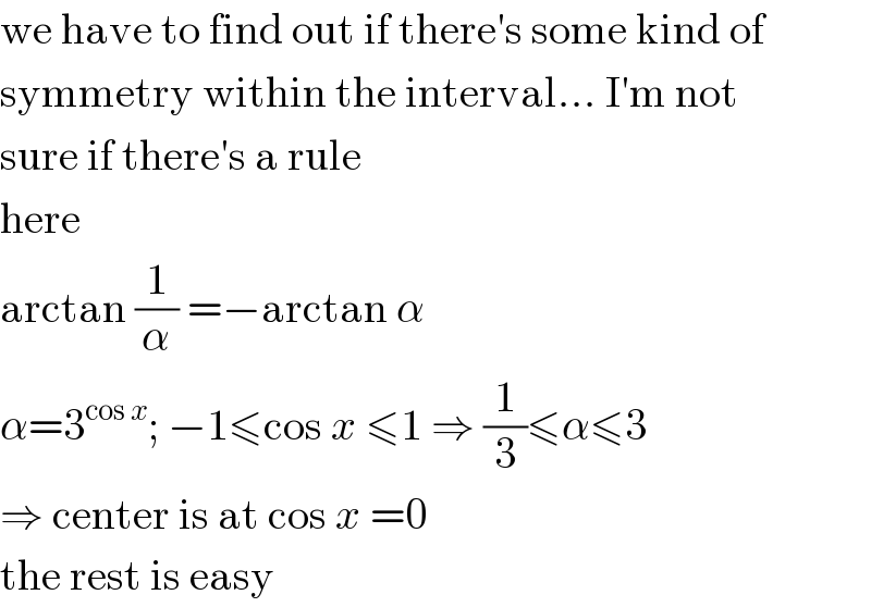we have to find out if there′s some kind of  symmetry within the interval... I′m not  sure if there′s a rule  here  arctan (1/α) =−arctan α  α=3^(cos x) ; −1≤cos x ≤1 ⇒ (1/3)≤α≤3  ⇒ center is at cos x =0  the rest is easy  