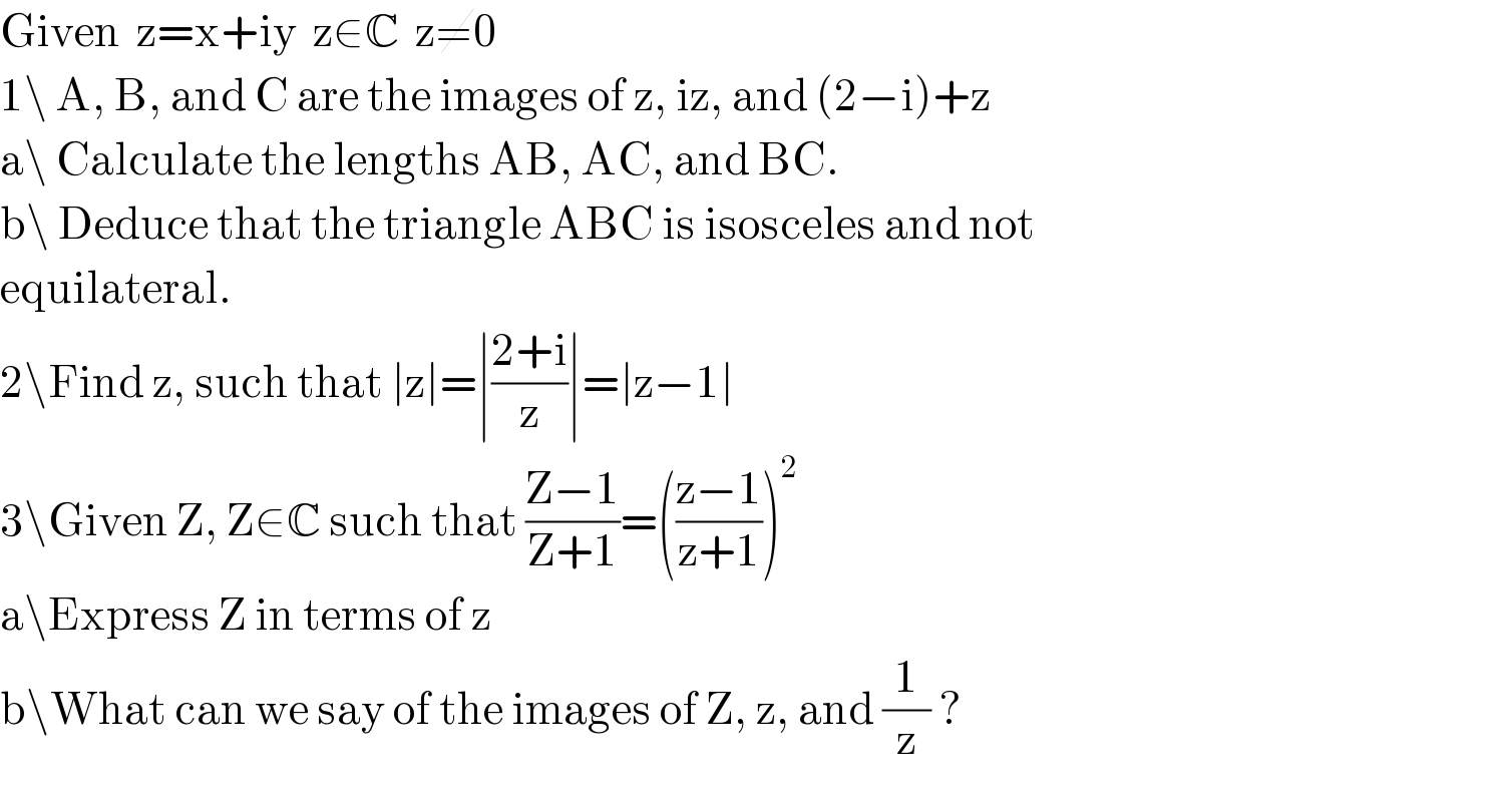 Given  z=x+iy  z∈C  z≠0  1\ A, B, and C are the images of z, iz, and (2−i)+z  a\ Calculate the lengths AB, AC, and BC.  b\ Deduce that the triangle ABC is isosceles and not  equilateral.  2\Find z, such that ∣z∣=∣((2+i)/z)∣=∣z−1∣  3\Given Z, Z∈C such that ((Z−1)/(Z+1))=(((z−1)/(z+1)))^2   a\Express Z in terms of z  b\What can we say of the images of Z, z, and (1/z) ?  