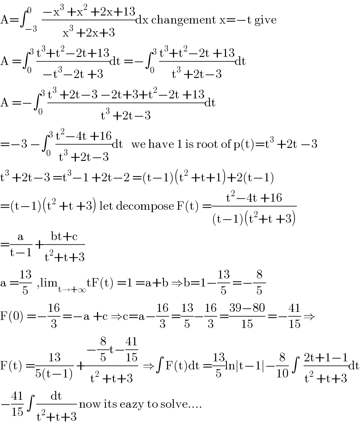 A=∫_(−3) ^0  ((−x^3  +x^2  +2x+13)/(x^3  +2x+3))dx changement x=−t give  A =∫_0 ^3  ((t^3 +t^2 −2t+13)/(−t^3 −2t +3))dt =−∫_0 ^3  ((t^3 +t^2 −2t +13)/(t^3  +2t−3))dt  A =−∫_0 ^3  ((t^3  +2t−3 −2t+3+t^2 −2t +13)/(t^3  +2t−3))dt  =−3 −∫_0 ^3  ((t^2 −4t +16)/(t^3  +2t−3))dt   we have 1 is root of p(t)=t^3  +2t −3  t^3  +2t−3 =t^3 −1 +2t−2 =(t−1)(t^2  +t+1)+2(t−1)  =(t−1)(t^2  +t +3) let decompose F(t) =((t^2 −4t +16)/((t−1)(t^2 +t +3)))  =(a/(t−1)) +((bt+c)/(t^2 +t+3))  a =((13)/5)  ,lim_(t→+∞) tF(t) =1 =a+b ⇒b=1−((13)/5) =−(8/5)  F(0) =−((16)/3) =−a +c ⇒c=a−((16)/3) =((13)/5)−((16)/3) =((39−80)/(15)) =−((41)/(15)) ⇒  F(t) =((13)/(5(t−1))) +((−(8/5)t−((41)/(15)))/(t^2  +t+3))  ⇒∫ F(t)dt =((13)/5)ln∣t−1∣−(8/(10)) ∫  ((2t+1−1)/(t^2  +t+3))dt  −((41)/(15)) ∫ (dt/(t^2 +t+3)) now its eazy to solve....    