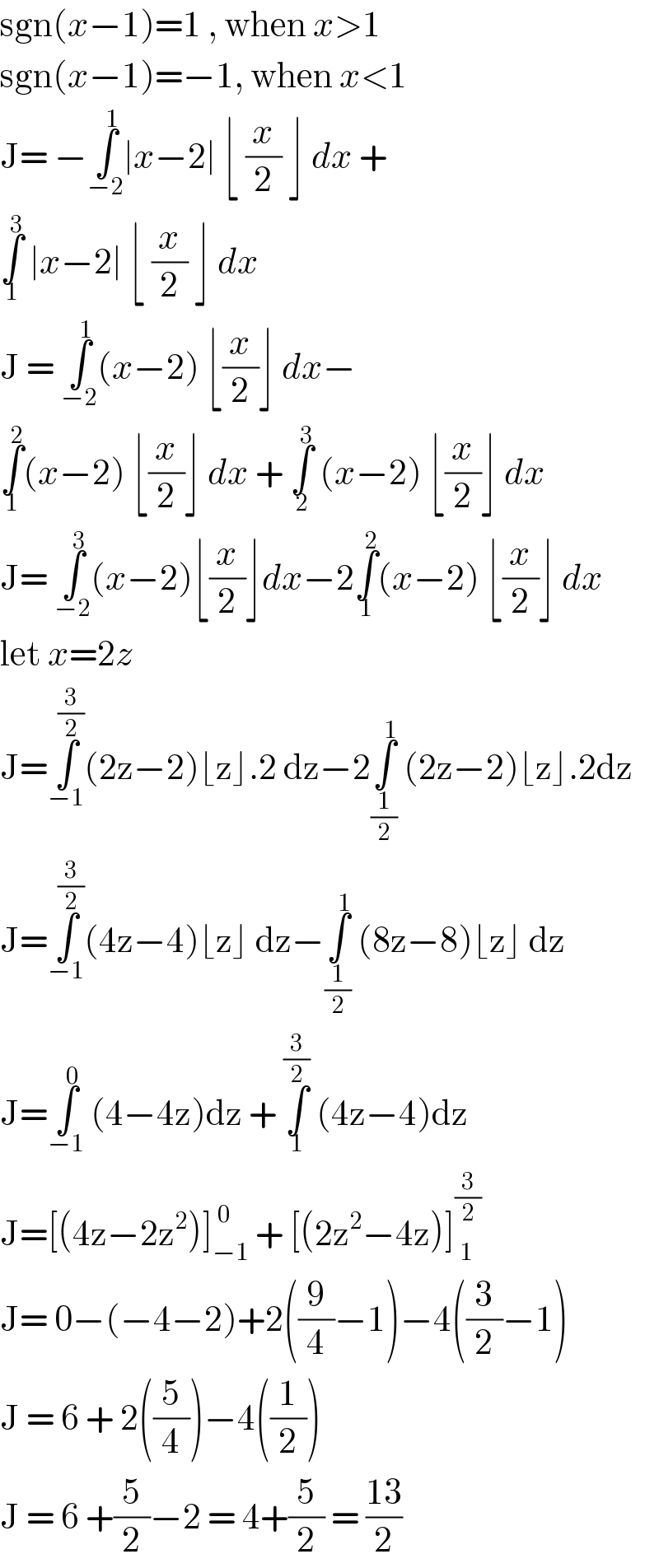 sgn(x−1)=1 , when x>1  sgn(x−1)=−1, when x<1  J= −∫_(−2) ^1 ∣x−2∣ ⌊ (x/2) ⌋ dx +   ∫_1 ^3  ∣x−2∣ ⌊ (x/2) ⌋ dx   J = ∫_(−2) ^1 (x−2) ⌊(x/2)⌋ dx−  ∫_1 ^2 (x−2) ⌊(x/2)⌋ dx + ∫_2 ^3  (x−2) ⌊(x/2)⌋ dx  J= ∫_(−2) ^3 (x−2)⌊(x/2)⌋dx−2∫_1 ^2 (x−2) ⌊(x/2)⌋ dx  let x=2z   J=∫_(−1) ^(3/2) (2z−2)⌊z⌋.2 dz−2∫_(1/2) ^1  (2z−2)⌊z⌋.2dz  J=∫_(−1) ^(3/2) (4z−4)⌊z⌋ dz−∫_(1/2) ^1  (8z−8)⌊z⌋ dz  J=∫_(−1) ^0  (4−4z)dz + ∫_1 ^(3/2)  (4z−4)dz  J=[(4z−2z^2 )]_(−1) ^( 0)  + [(2z^2 −4z)]_( 1) ^(3/2)   J= 0−(−4−2)+2((9/4)−1)−4((3/2)−1)  J = 6 + 2((5/4))−4((1/2))  J = 6 +(5/2)−2 = 4+(5/2) = ((13)/2)  