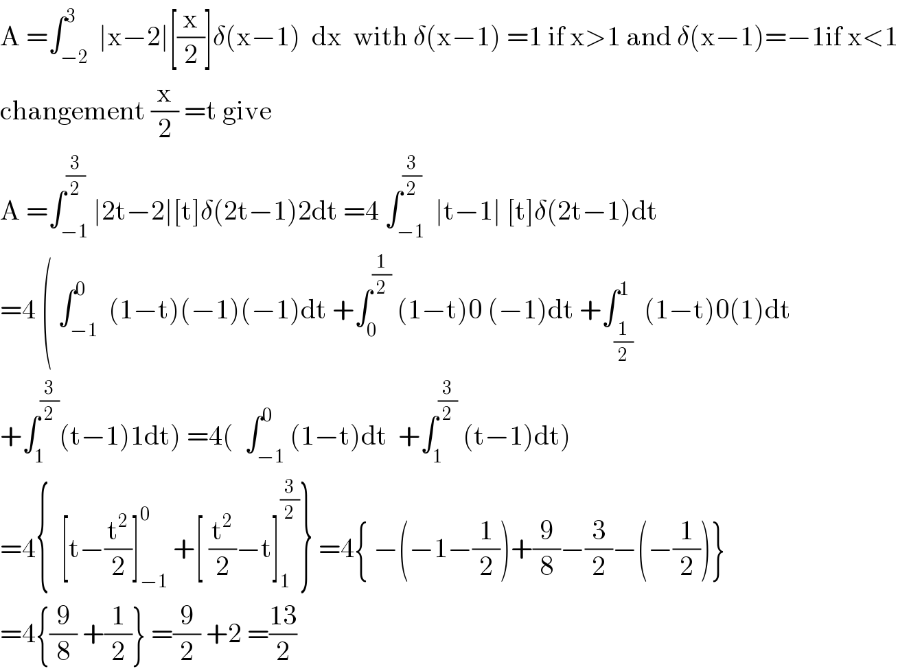 A =∫_(−2) ^3  ∣x−2∣[(x/2)]δ(x−1)  dx  with δ(x−1) =1 if x>1 and δ(x−1)=−1if x<1  changement (x/2) =t give  A =∫_(−1) ^(3/2) ∣2t−2∣[t]δ(2t−1)2dt =4 ∫_(−1) ^(3/2)  ∣t−1∣ [t]δ(2t−1)dt  =4 ( ∫_(−1) ^0  (1−t)(−1)(−1)dt +∫_0 ^(1/2)  (1−t)0 (−1)dt +∫_(1/2) ^1  (1−t)0(1)dt  +∫_1 ^(3/2) (t−1)1dt) =4(  ∫_(−1) ^0 (1−t)dt  +∫_1 ^(3/2)  (t−1)dt)  =4{  [t−(t^2 /2)]_(−1) ^0  +[ (t^2 /2)−t]_1 ^(3/2) } =4{ −(−1−(1/2))+(9/8)−(3/2)−(−(1/2))}  =4{(9/8) +(1/2)} =(9/2) +2 =((13)/2)  