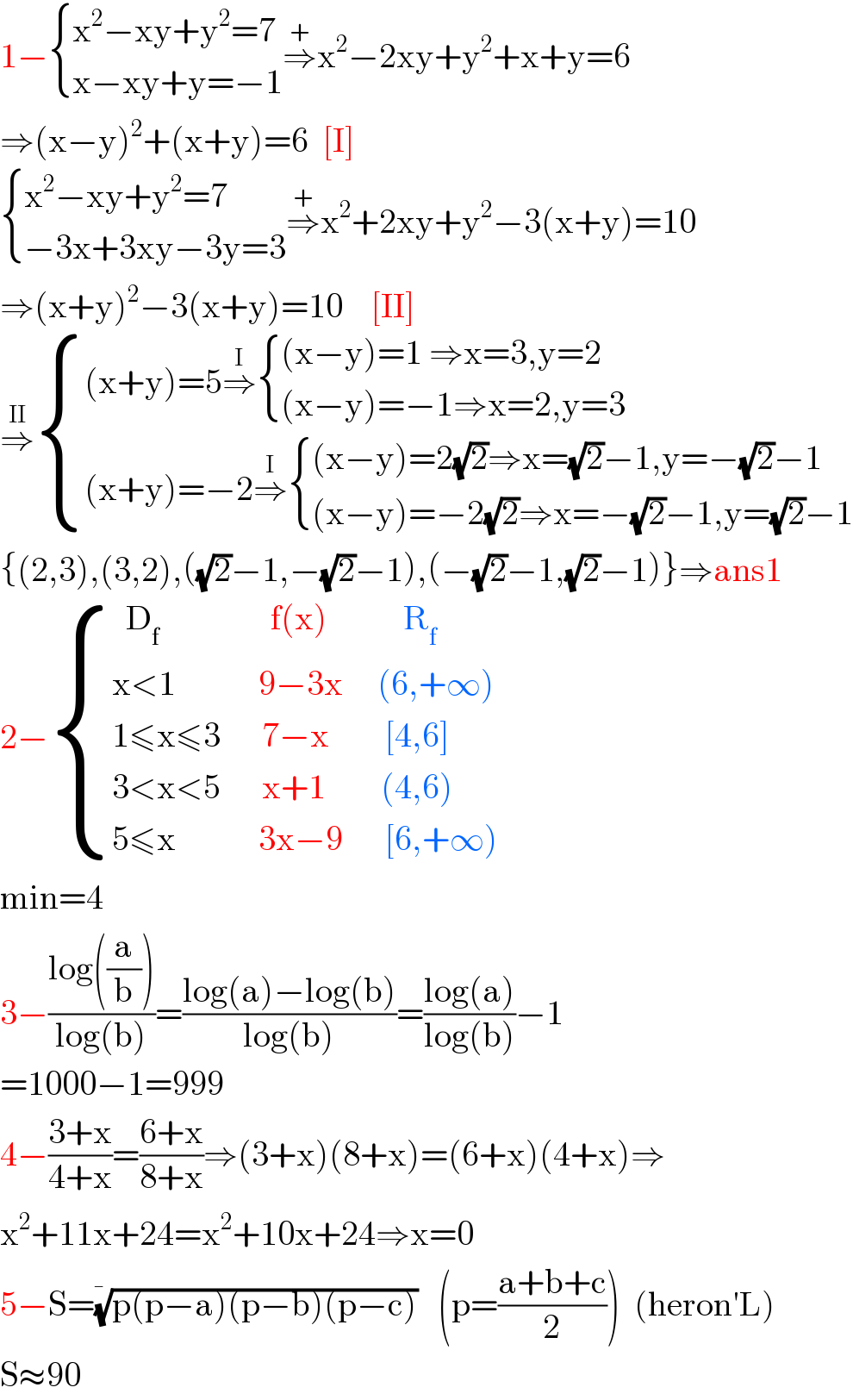 1− { ((x^2 −xy+y^2 =7)),((x−xy+y=−1)) :}⇒^+ x^2 −2xy+y^2 +x+y=6  ⇒(x−y)^2 +(x+y)=6  [I]   { ((x^2 −xy+y^2 =7)),((−3x+3xy−3y=3)) :}⇒^+ x^2 +2xy+y^2 −3(x+y)=10  ⇒(x+y)^2 −3(x+y)=10    [II]  ⇒^(II)  { (((x+y)=5⇒^I  { (((x−y)=1 ⇒x=3,y=2)),(((x−y)=−1⇒x=2,y=3)) :})),(((x+y)=−2⇒^I  { (((x−y)=2(√2)⇒x=(√2)−1,y=−(√2)−1)),(((x−y)=−2(√2)⇒x=−(√2)−1,y=(√2)−1)) :})) :}  {(2,3),(3,2),((√2)−1,−(√2)−1),(−(√2)−1,(√2)−1)}⇒ans1  2− { ((  D_f                 f(x)           R_f  )),((x<1            9−3x     (6,+∞))),((1≤x≤3      7−x        [4,6])),((3<x<5      x+1        (4,6) )),((5≤x            3x−9      [6,+∞))) :}  min=4  3−((log((a/b)))/(log(b)))=((log(a)−log(b))/(log(b)))=((log(a))/(log(b)))−1  =1000−1=999  4−((3+x)/(4+x))=((6+x)/(8+x))⇒(3+x)(8+x)=(6+x)(4+x)⇒  x^2 +11x+24=x^2 +10x+24⇒x=0  5−S=((p(p−a)(p−b)(p−c)))^(1/�)    (p=((a+b+c)/2))  (heron′L)  S≈90  