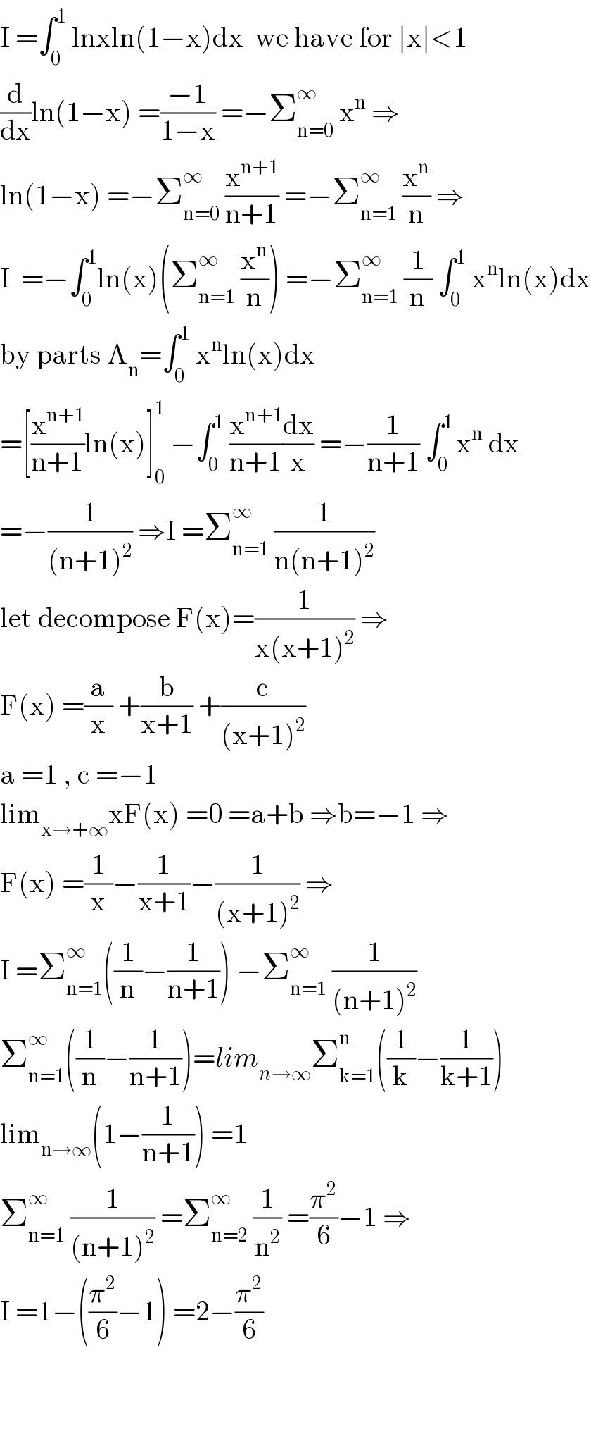 I =∫_0 ^1  lnxln(1−x)dx  we have for ∣x∣<1  (d/dx)ln(1−x) =((−1)/(1−x)) =−Σ_(n=0) ^∞  x^n  ⇒  ln(1−x) =−Σ_(n=0) ^∞  (x^(n+1) /(n+1)) =−Σ_(n=1) ^∞  (x^n /n) ⇒  I  =−∫_0 ^1 ln(x)(Σ_(n=1) ^∞  (x^n /n)) =−Σ_(n=1) ^∞  (1/n) ∫_0 ^1  x^n ln(x)dx  by parts A_n =∫_0 ^1  x^n ln(x)dx  =[(x^(n+1) /(n+1))ln(x)]_0 ^1  −∫_0 ^1  (x^(n+1) /(n+1))(dx/x) =−(1/(n+1)) ∫_0 ^(1 ) x^n  dx  =−(1/((n+1)^2 )) ⇒I =Σ_(n=1) ^∞  (1/(n(n+1)^2 ))  let decompose F(x)=(1/(x(x+1)^2 )) ⇒  F(x) =(a/x) +(b/(x+1)) +(c/((x+1)^2 ))  a =1 , c =−1  lim_(x→+∞) xF(x) =0 =a+b ⇒b=−1 ⇒  F(x) =(1/x)−(1/(x+1))−(1/((x+1)^2 )) ⇒  I =Σ_(n=1) ^∞ ((1/n)−(1/(n+1))) −Σ_(n=1) ^∞  (1/((n+1)^2 ))  Σ_(n=1) ^∞ ((1/n)−(1/(n+1)))=lim_(n→∞) Σ_(k=1) ^n ((1/k)−(1/(k+1)))  lim_(n→∞) (1−(1/(n+1))) =1  Σ_(n=1) ^∞  (1/((n+1)^2 )) =Σ_(n=2) ^∞  (1/n^2 ) =(π^2 /6)−1 ⇒  I =1−((π^2 /6)−1) =2−(π^2 /6)      