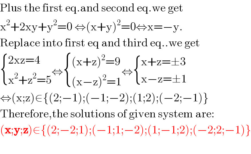 Plus the first eq.and second eq.we get  x^2 +2xy+y^2 =0 ⇔(x+y)^2 =0⇔x=−y.  Replace into first eq and third eq..we get   { ((2xz=4)),((x^2 +z^2 =5)) :}⇔ { (((x+z)^2 =9)),(((x−z)^2 =1)) :}⇔ { ((x+z=±3)),((x−z=±1)) :}  ⇔(x;z)∈{(2;−1);(−1;−2);(1;2);(−2;−1)}  Therefore,the solutions of given system are:  (x;y;z)∈{(2;−2;1);(−1;1;−2);(1;−1;2);(−2;2;−1)}    