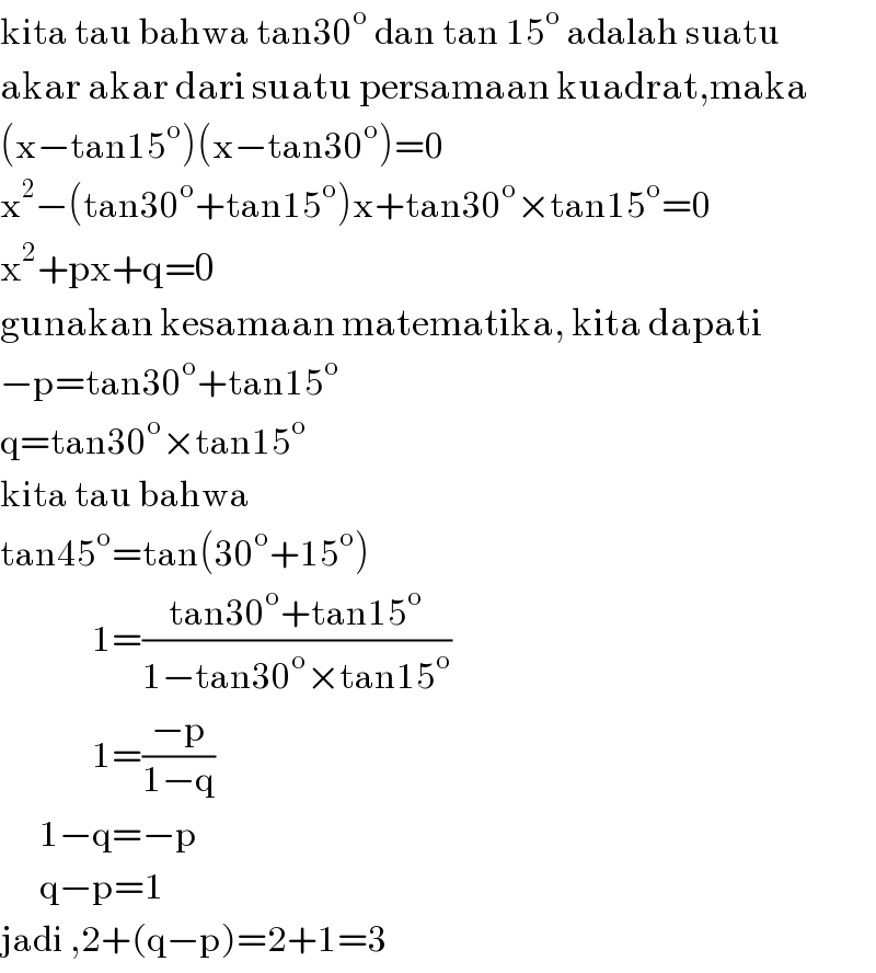 kita tau bahwa tan30^o  dan tan 15^o  adalah suatu  akar akar dari suatu persamaan kuadrat,maka  (x−tan15^o )(x−tan30^o )=0  x^2 −(tan30^o +tan15^o )x+tan30^o ×tan15^o =0  x^2 +px+q=0  gunakan kesamaan matematika, kita dapati  −p=tan30^o +tan15^o   q=tan30^o ×tan15^o   kita tau bahwa  tan45^o =tan(30^o +15^o )                1=((tan30^o +tan15^o )/(1−tan30^o ×tan15^o ))                1=((−p)/(1−q))        1−q=−p        q−p=1  jadi ,2+(q−p)=2+1=3  