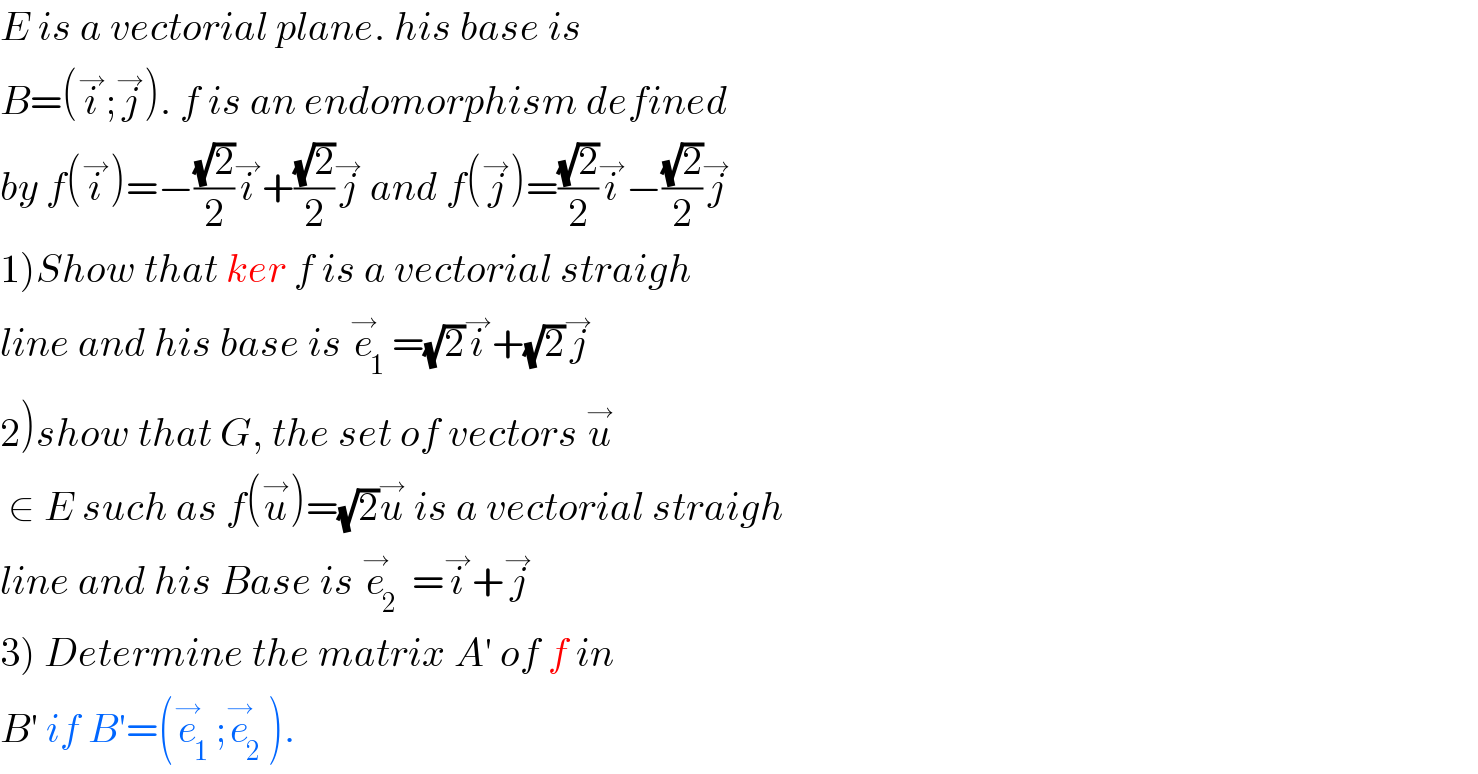 E is a vectorial plane. his base is   B=(i^→ ;j^→ ). f is an endomorphism defined  by f(i^→ )=−((√2)/2)i^→ +((√2)/2)j^→  and f(j^→ )=((√2)/2)i^→ −((√2)/2)j^→   1)Show that ker f is a vectorial straigh  line and his base is e_1 ^→ =(√2)i^→ +(√2)j^→   2)show that G, the set of vectors u^→    ∈ E such as f(u^→ )=(√2)u^→  is a vectorial straigh  line and his Base is e_(2  ) ^→ =i^→ +j^→   3) Determine the matrix A′ of f in  B′ if B′=(e_1 ^→ ;e_2 ^→ ).  