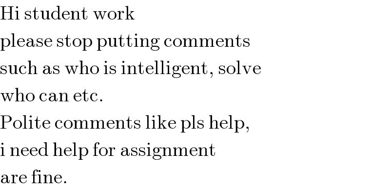 Hi student work  please stop putting comments  such as who is intelligent, solve  who can etc.  Polite comments like pls help,  i need help for assignment  are fine.  
