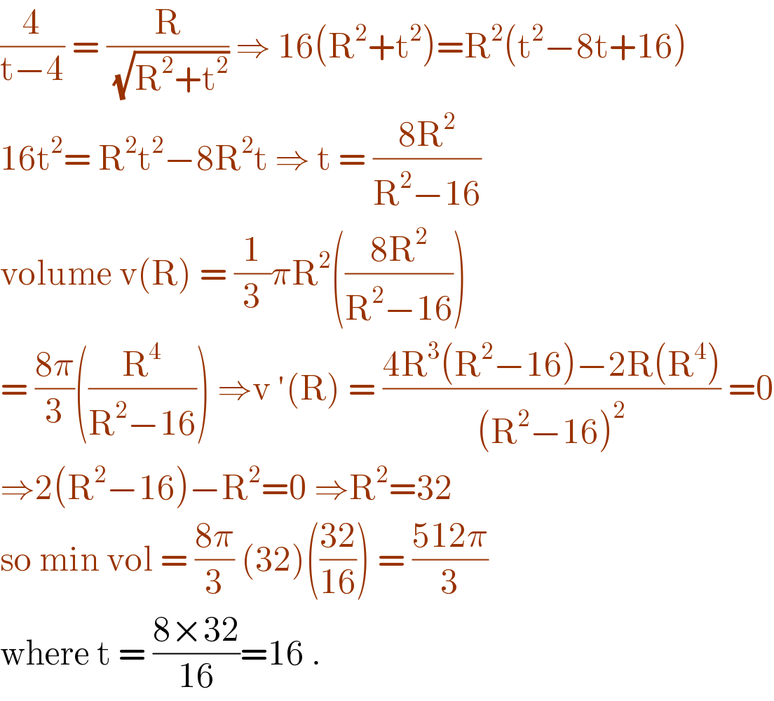 (4/(t−4)) = (R/(√(R^2 +t^2 ))) ⇒ 16(R^2 +t^2 )=R^2 (t^2 −8t+16)  16t^2 = R^2 t^2 −8R^2 t ⇒ t = ((8R^2 )/(R^2 −16))  volume v(R) = (1/3)πR^2 (((8R^2 )/(R^2 −16)))  = ((8π)/3)((R^4 /(R^2 −16))) ⇒v ′(R) = ((4R^3 (R^2 −16)−2R(R^4 ))/((R^2 −16)^2 )) =0  ⇒2(R^2 −16)−R^2 =0 ⇒R^2 =32  so min vol = ((8π)/3) (32)(((32)/(16))) = ((512π)/3)  where t = ((8×32)/(16))=16 .  