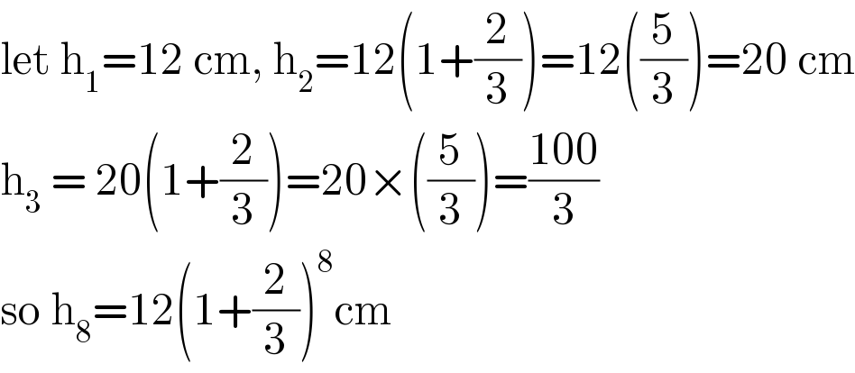 let h_1 =12 cm, h_2 =12(1+(2/3))=12((5/3))=20 cm  h_3  = 20(1+(2/3))=20×((5/3))=((100)/3)  so h_8 =12(1+(2/3))^8 cm  