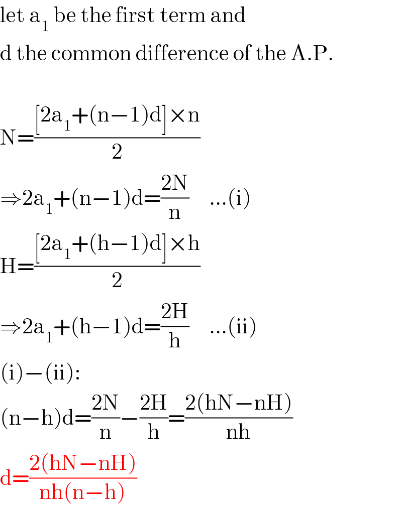 let a_1  be the first term and  d the common difference of the A.P.    N=(([2a_1 +(n−1)d]×n)/2)  ⇒2a_1 +(n−1)d=((2N)/n)     ...(i)  H=(([2a_1 +(h−1)d]×h)/2)  ⇒2a_1 +(h−1)d=((2H)/h)     ...(ii)  (i)−(ii):  (n−h)d=((2N)/n)−((2H)/h)=((2(hN−nH))/(nh))  d=((2(hN−nH))/(nh(n−h)))  