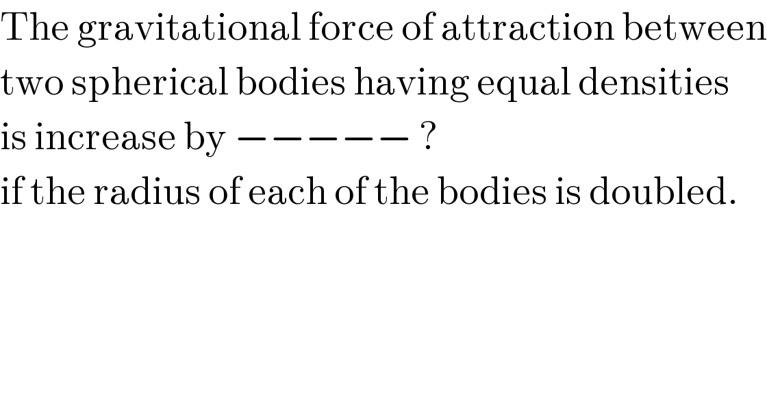 The gravitational force of attraction between  two spherical bodies having equal densities  is increase by −−−−− ?  if the radius of each of the bodies is doubled.  