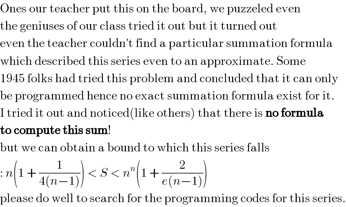 Ones our teacher put this on the board, we puzzeled even  the geniuses of our class tried it out but it turned out  even the teacher couldn′t find a particular summation formula  which described this series even to an approximate. Some   1945 folks had tried this problem and concluded that it can only  be programmed hence no exact summation formula exist for it.  I tried it out and noticed(like others) that there is no formula  to compute this sum!  but we can obtain a bound to which this series falls  : n(1 + (1/(4(n−1)))) < S < n^n (1 + (2/(e(n−1))))  please do well to search for the programming codes for this series.  