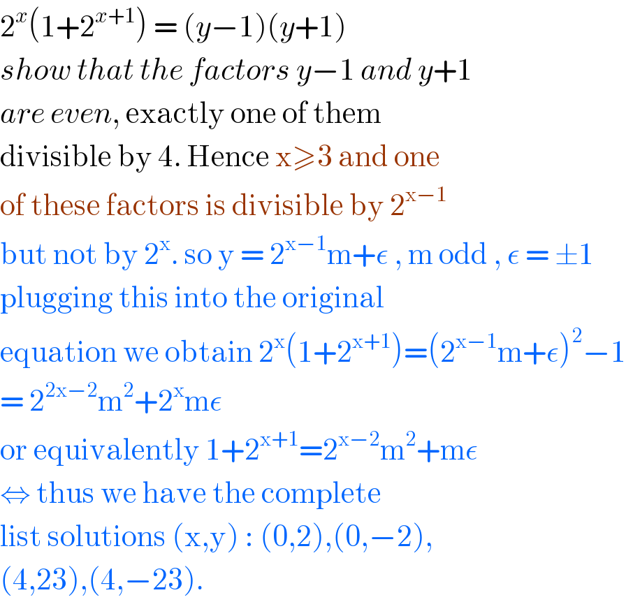 2^x (1+2^(x+1) ) = (y−1)(y+1)  show that the factors y−1 and y+1  are even, exactly one of them   divisible by 4. Hence x≥3 and one  of these factors is divisible by 2^(x−1)   but not by 2^x . so y = 2^(x−1) m+ε , m odd , ε = ±1  plugging this into the original   equation we obtain 2^x (1+2^(x+1) )=(2^(x−1) m+ε)^2 −1  = 2^(2x−2) m^2 +2^x mε  or equivalently 1+2^(x+1) =2^(x−2) m^2 +mε  ⇔ thus we have the complete  list solutions (x,y) : (0,2),(0,−2),  (4,23),(4,−23).   