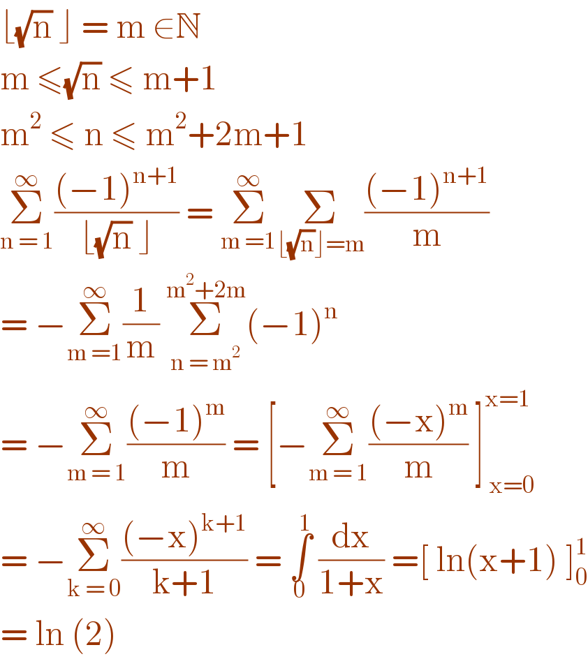 ⌊(√n) ⌋ = m ∈N  m ≤(√n) ≤ m+1  m^2  ≤ n ≤ m^2 +2m+1  Σ_(n = 1) ^∞ (((−1)^(n+1) )/(⌊(√n) ⌋)) = Σ_(m =1) ^∞ Σ_(⌊(√n)⌋=m) (((−1)^(n+1) )/m)  = −Σ_(m =1) ^∞ (1/m) Σ_(n = m^2 ) ^(m^2 +2m) (−1)^n   = −Σ_(m = 1) ^∞ (((−1)^m )/m) = [−Σ_(m = 1) ^∞ (((−x)^m )/m) ]_( x=0) ^(x=1)   = −Σ_(k = 0) ^∞ (((−x)^(k+1) )/(k+1)) = ∫_0 ^1  (dx/(1+x)) =[ ln(x+1) ]_0 ^1   = ln (2)   