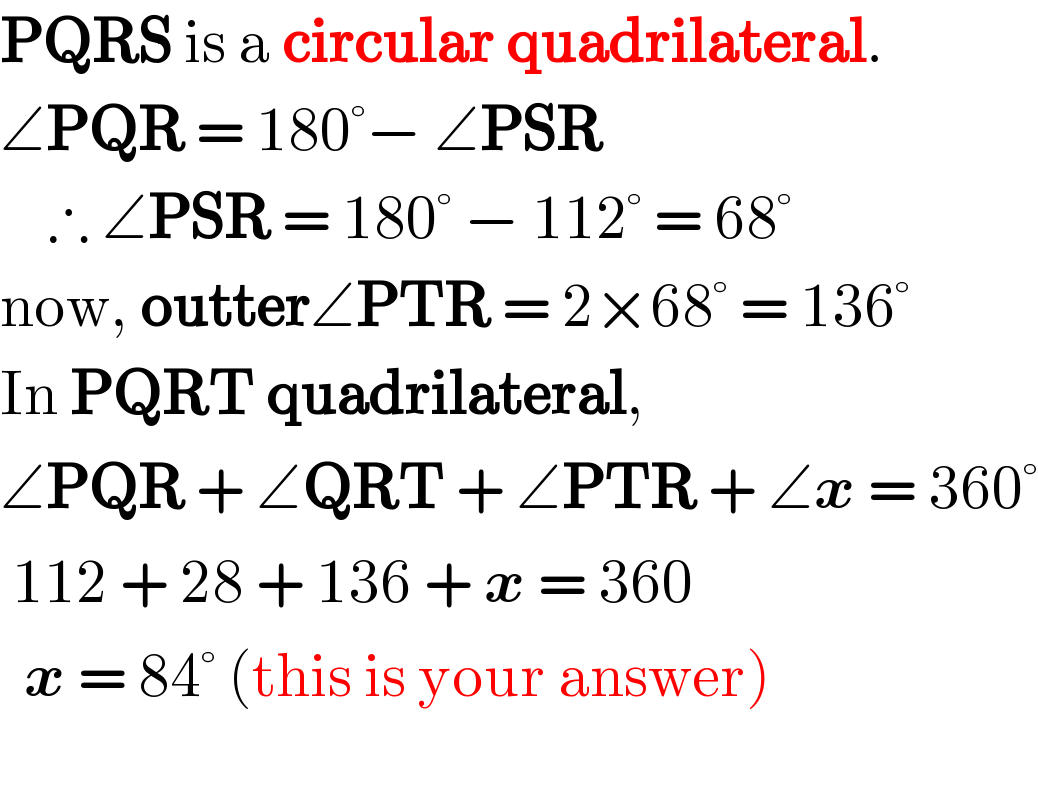 PQRS is a circular quadrilateral.  ∠PQR = 180°− ∠PSR      ∴ ∠PSR = 180° − 112° = 68°  now, outter∠PTR = 2×68° = 136°  In PQRT quadrilateral,  ∠PQR + ∠QRT + ∠PTR + ∠x = 360°   112 + 28 + 136 + x = 360    x = 84° (this is your answer)      
