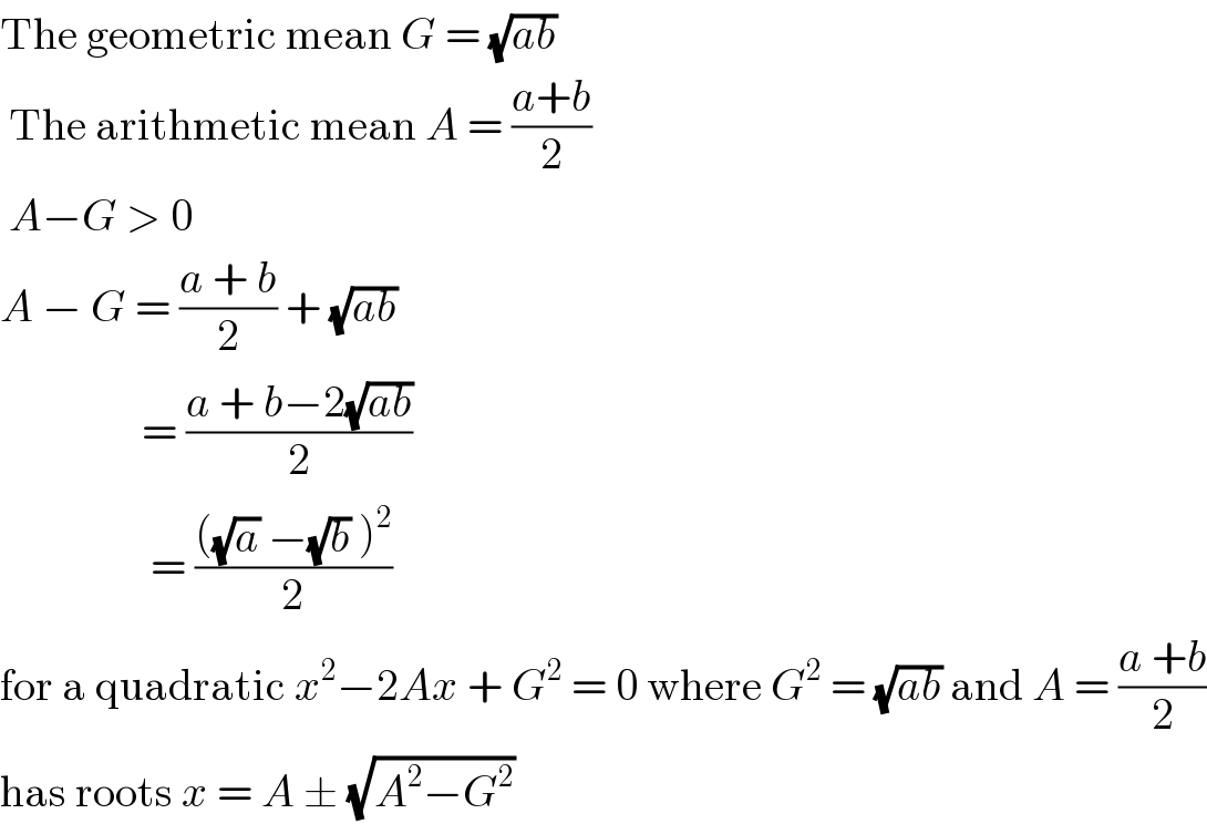 The geometric mean G = (√(ab))    The arithmetic mean A = ((a+b)/2)   A−G > 0   A − G = ((a + b)/2) + (√(ab))                  = ((a + b−2(√(ab)))/2)                   = ((((√a) −(√b) )^2 )/2)  for a quadratic x^2 −2Ax + G^2  = 0 where G^2  = (√(ab)) and A = ((a +b)/2)  has roots x = A ± (√(A^2 −G^2 ))  