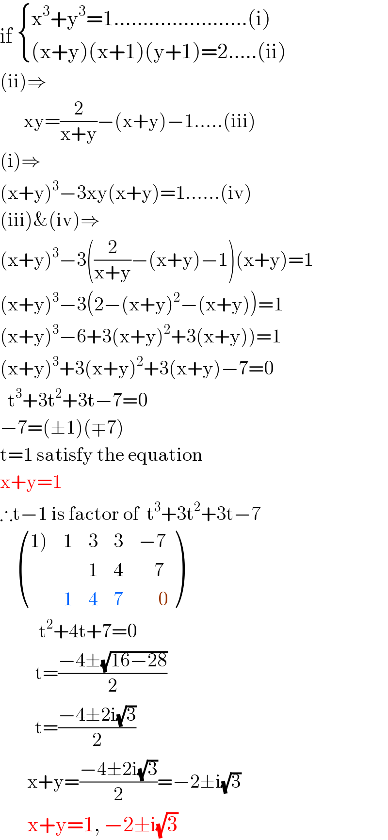 if  { ((x^3 +y^3 =1.......................(i))),(((x+y)(x+1)(y+1)=2.....(ii))) :}  (ii)⇒        xy=(2/(x+y))−(x+y)−1.....(iii)  (i)⇒  (x+y)^3 −3xy(x+y)=1......(iv)  (iii)&(iv)⇒  (x+y)^3 −3((2/(x+y))−(x+y)−1)(x+y)=1  (x+y)^3 −3(2−(x+y)^2 −(x+y))=1  (x+y)^3 −6+3(x+y)^2 +3(x+y))=1  (x+y)^3 +3(x+y)^2 +3(x+y)−7=0    t^3 +3t^2 +3t−7=0  −7=(±1)(∓7)  t=1 satisfy the equation  x+y=1  ∴t−1 is factor of  t^3 +3t^2 +3t−7       (((1)),1,3,3,(−7)),(,,1,4,(    7)),(,1,4,7,(     0)) )            t^2 +4t+7=0           t=((−4±(√(16−28)))/2)           t=((−4±2i(√3))/2)         x+y=((−4±2i(√3))/2)=−2±i(√3)         x+y=1, −2±i(√3)  