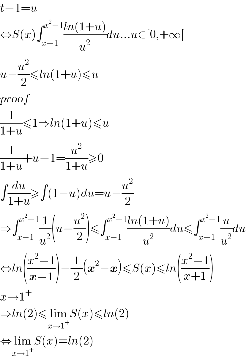 t−1=u  ⇔S(x)∫_(x−1) ^(x^2 −1) ((ln(1+u))/u^2 )du...u∈[0,+∞[  u−(u^2 /2)≤ln(1+u)≤u  proof     (1/(1+u))≤1⇒ln(1+u)≤u  (1/(1+u))+u−1=(u^2 /(1+u))≥0  ∫(du/(1+u))≥∫(1−u)du=u−(u^2 /2)  ⇒∫_(x−1) ^(x^2 −1) (1/u^2 )(u−(u^2 /2))≤∫_(x−1) ^(x^2 −1) ((ln(1+u))/u^2 )du≤∫_(x−1) ^(x^2 −1) (u/u^2 )du  ⇔ln(((x^2 −1)/(x−1)))−(1/2)(x^2 −x)≤S(x)≤ln(((x^2 −1)/(x+1)))  x→1^+   ⇒ln(2)≤lim_(x→1^+ ) S(x)≤ln(2)  ⇔lim_(x→1^+ ) S(x)=ln(2)  