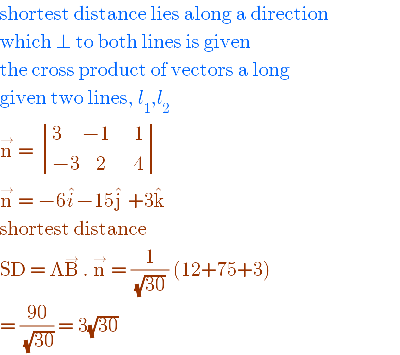 shortest distance lies along a direction  which ⊥ to both lines is given  the cross product of vectors a long  given two lines, l_1 ,l_2   n^→  =  determinant (((3     −1      1)),((−3    2       4)))  n^→  = −6i^� −15j^�  +3k^�    shortest distance   SD = AB^→  . n^→  = (1/((√(30)) )) (12+75+3)  = ((90)/(√(30))) = 3(√(30))   