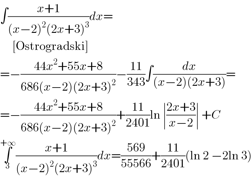 ∫((x+1)/((x−2)^2 (2x+3)^3 ))dx=       [Ostrogradski]  =−((44x^2 +55x+8)/(686(x−2)(2x+3)^2 ))−((11)/(343))∫(dx/((x−2)(2x+3)))=  =−((44x^2 +55x+8)/(686(x−2)(2x+3)^2 ))+((11)/(2401))ln ∣((2x+3)/(x−2))∣ +C  ∫_3 ^(+∞) ((x+1)/((x−2)^2 (2x+3)^3 ))dx=((569)/(55566))+((11)/(2401))(ln 2 −2ln 3)  