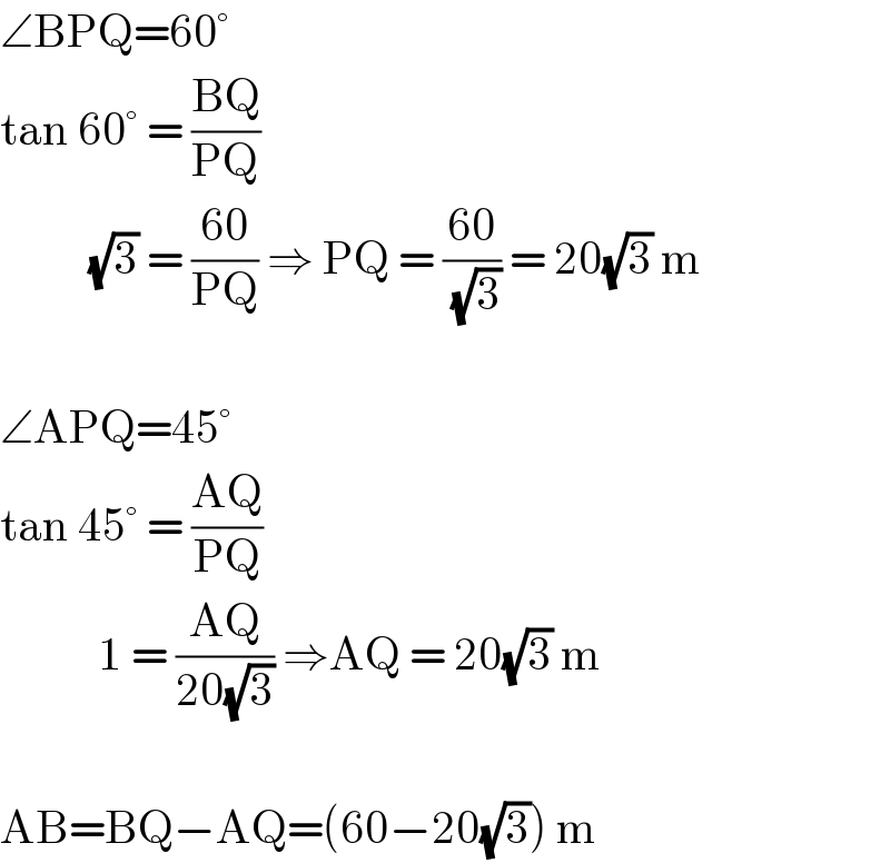 ∠BPQ=60°  tan 60° = ((BQ)/(PQ))            (√3) = ((60)/(PQ)) ⇒ PQ = ((60)/(√3)) = 20(√3) m    ∠APQ=45°  tan 45° = ((AQ)/(PQ))             1 = ((AQ)/(20(√3))) ⇒AQ = 20(√3) m    AB=BQ−AQ=(60−20(√3)) m  