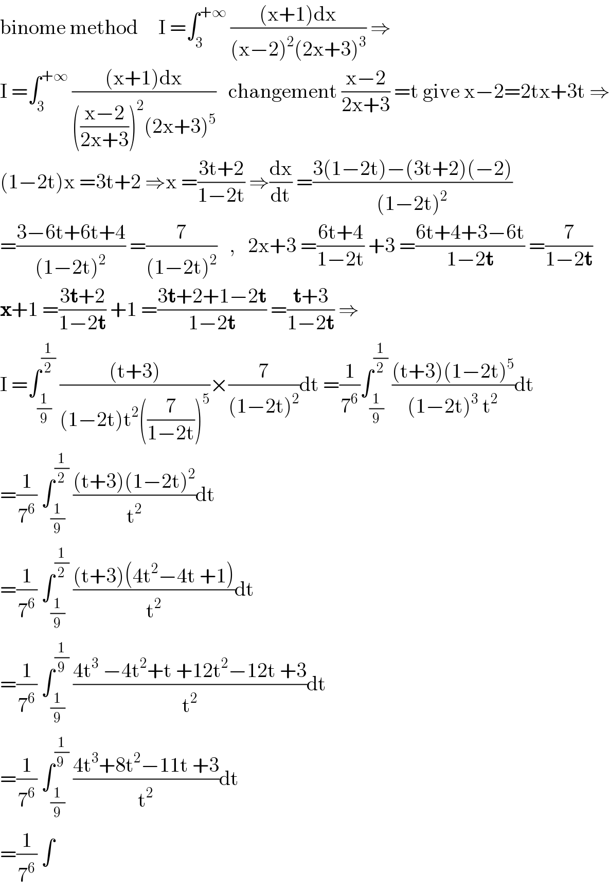 binome method     I =∫_3 ^(+∞)  (((x+1)dx)/((x−2)^2 (2x+3)^3 )) ⇒  I =∫_3 ^(+∞)  (((x+1)dx)/((((x−2)/(2x+3)))^2 (2x+3)^5 ))   changement ((x−2)/(2x+3)) =t give x−2=2tx+3t ⇒  (1−2t)x =3t+2 ⇒x =((3t+2)/(1−2t)) ⇒(dx/dt) =((3(1−2t)−(3t+2)(−2))/((1−2t)^2 ))  =((3−6t+6t+4)/((1−2t)^2 )) =(7/((1−2t)^2 ))   ,   2x+3 =((6t+4)/(1−2t)) +3 =((6t+4+3−6t)/(1−2t)) =(7/(1−2t))  x+1 =((3t+2)/(1−2t)) +1 =((3t+2+1−2t)/(1−2t)) =((t+3)/(1−2t)) ⇒  I =∫_(1/9) ^(1/2)  (((t+3))/((1−2t)t^2 ((7/(1−2t)))^5 ))×(7/((1−2t)^2 ))dt =(1/7^6 )∫_(1/9) ^(1/2)  (((t+3)(1−2t)^5 )/((1−2t)^3  t^2 ))dt  =(1/7^6 ) ∫_(1/9) ^(1/2)  (((t+3)(1−2t)^2 )/t^2 )dt  =(1/7^6 ) ∫_(1/9) ^(1/2)  (((t+3)(4t^2 −4t +1))/t^2 )dt  =(1/7^6 ) ∫_(1/9) ^(1/9)  ((4t^3  −4t^2 +t +12t^2 −12t +3)/t^2 )dt  =(1/7^6 ) ∫_(1/9) ^(1/(9 ))  ((4t^3 +8t^2 −11t +3)/t^2 )dt  =(1/7^6 ) ∫  