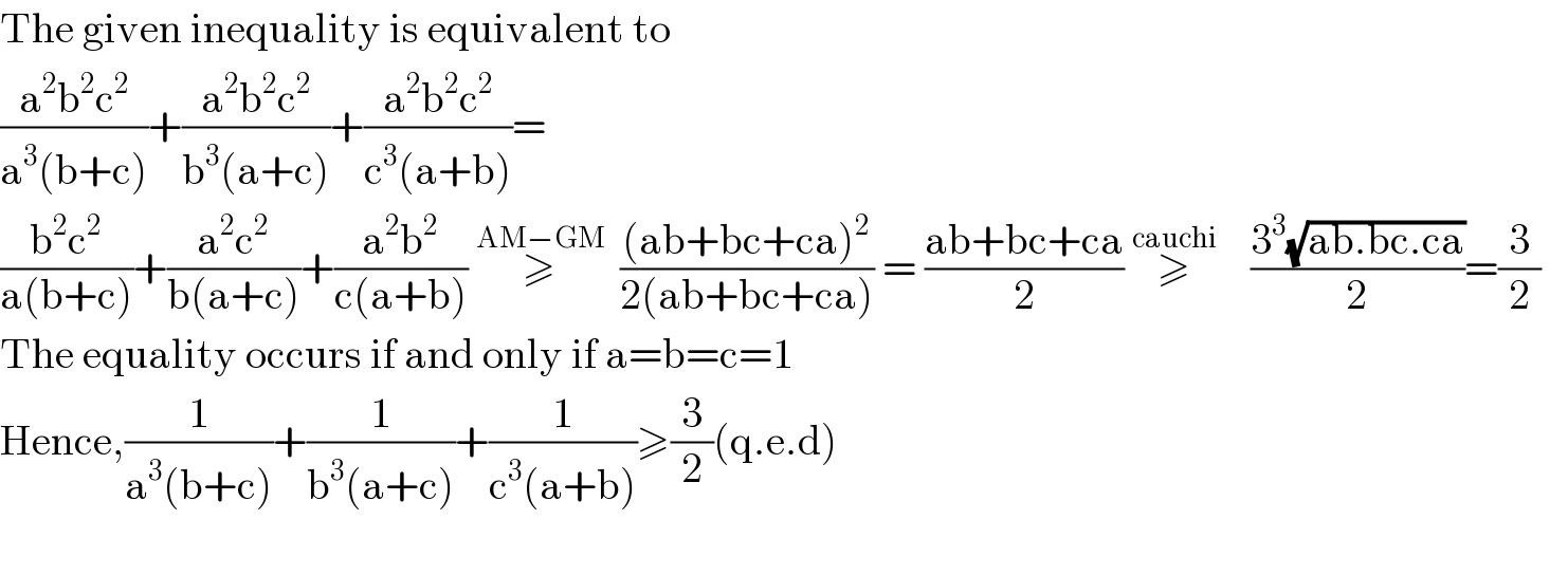The given inequality is equivalent to  ((a^2 b^2 c^2 )/(a^3 (b+c)))+((a^2 b^2 c^2 )/(b^3 (a+c)))+((a^2 b^2 c^2 )/(c^3 (a+b)))=  ((b^2 c^2 )/(a(b+c)))+((a^2 c^2 )/(b(a+c)))+((a^2 b^2 )/(c(a+b)))   ≥  ^(AM−GM)   (((ab+bc+ca)^2 )/(2(ab+bc+ca))) = ((ab+bc+ca)/2) ≥^(cauchi)        ((3^3 (√(ab.bc.ca)))/2)=(3/2)  The equality occurs if and only if a=b=c=1  Hence,(1/(a^3 (b+c)))+(1/(b^3 (a+c)))+(1/(c^3 (a+b)))≥(3/2)(q.e.d)    