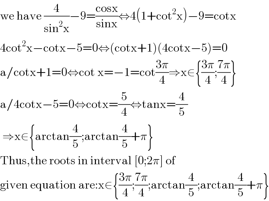 we have (4/(sin^2 x))−9=((cosx)/(sinx))⇔4(1+cot^2 x)−9=cotx  4cot^2 x−cotx−5=0⇔(cotx+1)(4cotx−5)=0  a/cotx+1=0⇔cot x=−1=cot((3π)/4)⇒x∈{((3π)/4);((7π)/4)}  a/4cotx−5=0⇔cotx=(5/4)⇔tanx=(4/5)   ⇒x∈{arctan(4/5);arctan(4/5)+π}  Thus,the roots in interval [0;2π] of   given equation are:x∈{((3π)/4);((7π)/4);arctan(4/5);arctan(4/5)+π}  