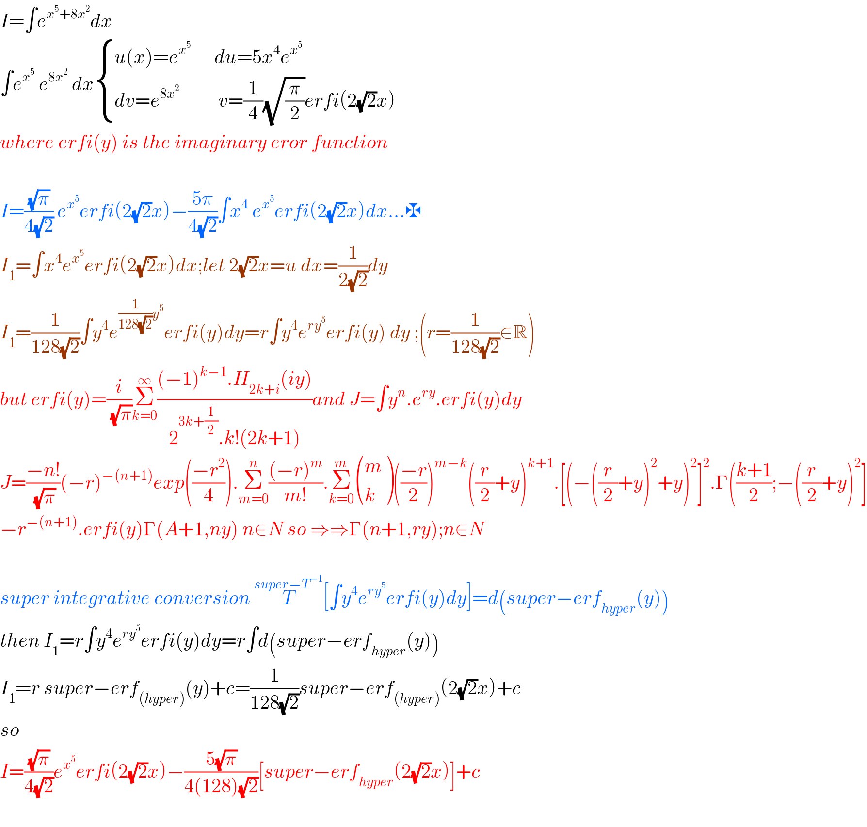 I=∫e^(x^5 +8x^2 ) dx  ∫e^x^5   e^(8x^2 )  dx { ((u(x)=e^x^5        du=5x^4 e^x^5  )),((dv=e^(8x^2 )           v=(1/4)(√(π/2))erfi(2(√2)x))) :}  where erfi(y) is the imaginary eror function    I=((√π)/(4(√2))) e^x^5  erfi(2(√2)x)−((5π)/(4(√2)))∫x^4  e^x^5  erfi(2(√2)x)dx...✠  I_1 =∫x^4 e^x^5  erfi(2(√2)x)dx;let 2(√2)x=u dx=(1/(2(√2)))dy  I_1 =(1/(128(√2)))∫y^4 e^((1/(128(√2)))y^5 ) erfi(y)dy=r∫y^4 e^(ry^5 ) erfi(y) dy ;(r=(1/(128(√2)))∈R)  but erfi(y)=(i/(√π))Σ_(k=0) ^∞ (((−1)^(k−1) .H_(2k+i) (iy))/(2^(3k+(1/2)) .k!(2k+1)))and J=∫y^n .e^(ry) .erfi(y)dy  J=((−n!)/(√π))(−r)^(−(n+1)) exp(((−r^2 )/4)).Σ_(m=0) ^n (((−r)^m )/(m!)).Σ_(k=0) ^m  ((m),(k) )(((−r)/2))^(m−k) ((r/2)+y)^(k+1) .[(−((r/2)+y)^2 +y)^2 ]^2 .Γ(((k+1)/2);−((r/2)+y)^2 ]  −r^(−(n+1)) .erfi(y)Γ(A+1,ny) n∈N so ⇒⇒Γ(n+1,ry);n∈N    super integrative conversion T^(super−T^(−1) ) [∫y^4 e^(ry^5 ) erfi(y)dy]=d(super−erf_(hyper) (y))  then I_1 =r∫y^4 e^(ry^5 ) erfi(y)dy=r∫d(super−erf_(hyper) (y))  I_1 =r super−erf_((hyper)) (y)+c=(1/(128(√2)))super−erf_((hyper)) (2(√2)x)+c  so   I=((√π)/(4(√2)))e^x^5  erfi(2(√2)x)−((5(√π))/(4(128)(√2)))[super−erf_(hyper) (2(√2)x)]+c    