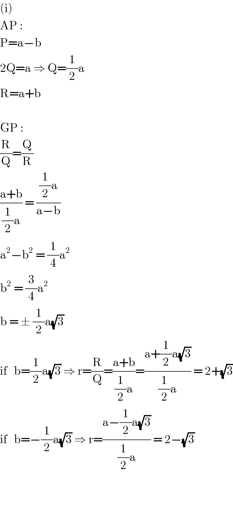 (i)  AP :  P=a−b  2Q=a ⇒ Q=(1/2)a  R=a+b    GP :  (R/Q)=(Q/R)  ((a+b)/((1/2)a)) = (((1/2)a)/(a−b))  a^2 −b^2  = (1/4)a^2   b^2  = (3/4)a^2   b = ± (1/2)a(√3)  if   b=(1/2)a(√3) ⇒ r=(R/Q)=((a+b)/((1/2)a))=((a+(1/2)a(√3))/((1/2)a)) = 2+(√3)  if   b=−(1/2)a(√3) ⇒ r=((a−(1/2)a(√3))/((1/2)a)) = 2−(√3)                      