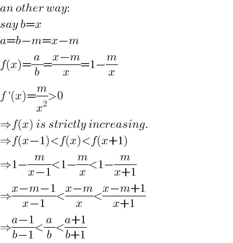 an other way:  say b=x  a=b−m=x−m  f(x)=(a/b)=((x−m)/x)=1−(m/x)  f ′(x)=(m/x^2 )>0  ⇒f(x) is strictly increasing.  ⇒f(x−1)<f(x)<f(x+1)  ⇒1−(m/(x−1))<1−(m/x)<1−(m/(x+1))  ⇒((x−m−1)/(x−1))<((x−m)/x)<((x−m+1)/(x+1))  ⇒((a−1)/(b−1))<(a/b)<((a+1)/(b+1))  