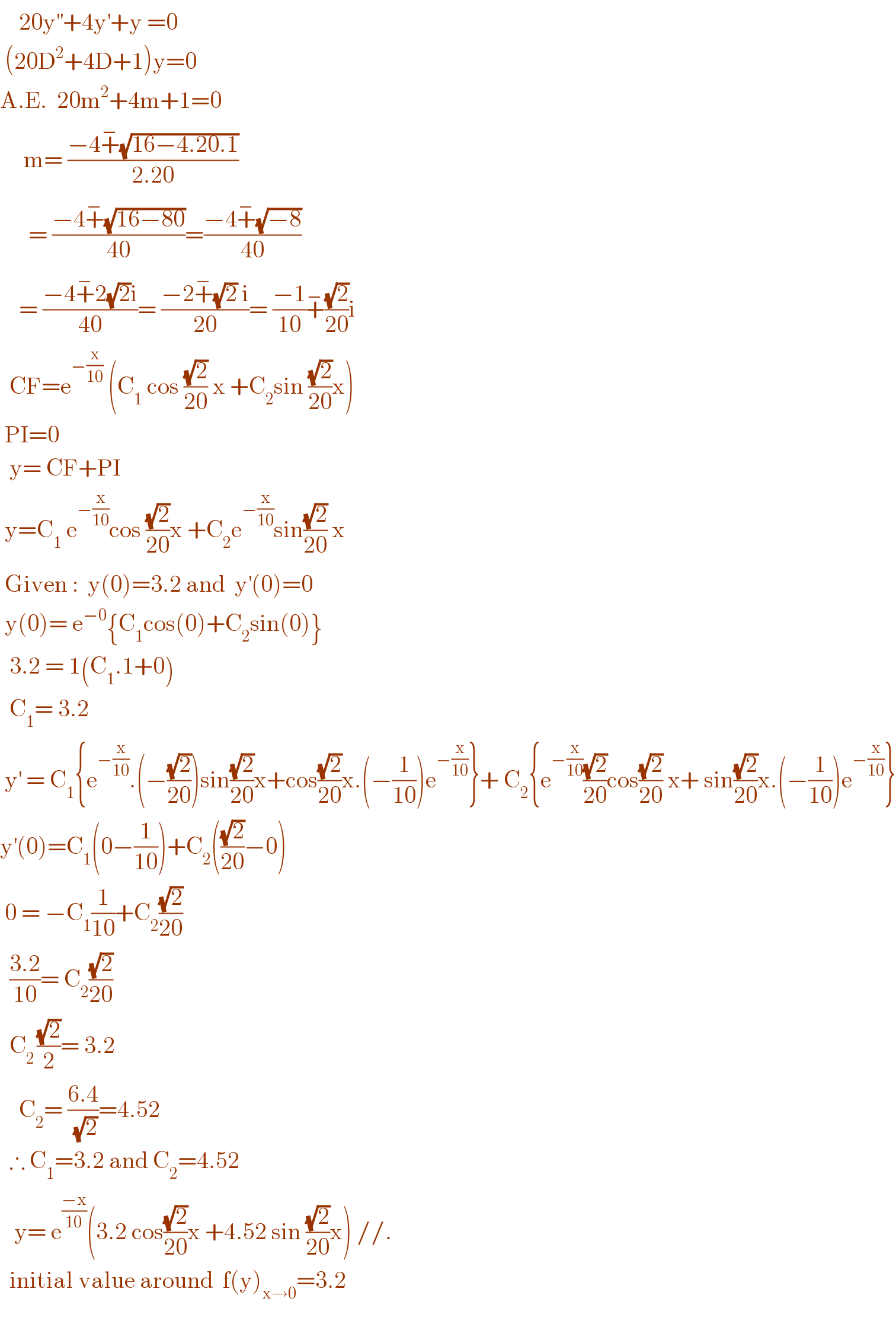     20y^(′′) +4y^′ +y =0   (20D^2 +4D+1)y=0  A.E.  20m^2 +4m+1=0       m= ((−4+^− (√(16−4.20.1)))/(2.20))        = ((−4+^− (√(16−80)))/(40))=((−4+^− (√(−8)))/(40))      = ((−4+^− 2(√2)i)/(40))= ((−2+^− (√2) i)/(20))= ((−1)/(10))+^− ((√2)/(20))i    CF=e^(−(x/(10)))  (C_1  cos ((√2)/(20)) x +C_2 sin ((√2)/(20))x)   PI=0    y= CF+PI   y=C_1  e^(−(x/(10))) cos ((√2)/(20))x +C_2 e^(−(x/(10))) sin((√2)/(20)) x   Given :  y(0)=3.2 and  y^′ (0)=0   y(0)= e^(−0) {C_1 cos(0)+C_2 sin(0)}    3.2 = 1(C_1 .1+0)    C_1 = 3.2   y^′  = C_1 {e^(−(x/(10))) .(−((√2)/(20)))sin((√2)/(20))x+cos((√2)/(20))x.(−(1/(10)))e^(−(x/(10))) }+ C_2 {e^(−(x/(10))) ((√2)/(20))cos((√2)/(20)) x+ sin((√2)/(20))x.(−(1/(10)))e^(−(x/(10))) }  y^′ (0)=C_1 (0−(1/(10)))+C_2 (((√2)/(20))−0)   0 = −C_1 (1/(10))+C_2 ((√2)/(20))    ((3.2)/(10))= C_2 ((√2)/(20))    C_(2 ) ((√2)/2)= 3.2      C_2 = ((6.4)/(√2))=4.52    ∴ C_1 =3.2 and C_2 =4.52     y= e^((−x)/(10)) (3.2 cos((√2)/(20))x +4.52 sin ((√2)/(20))x) //.    initial value around  f(y)_(x→0) =3.2     