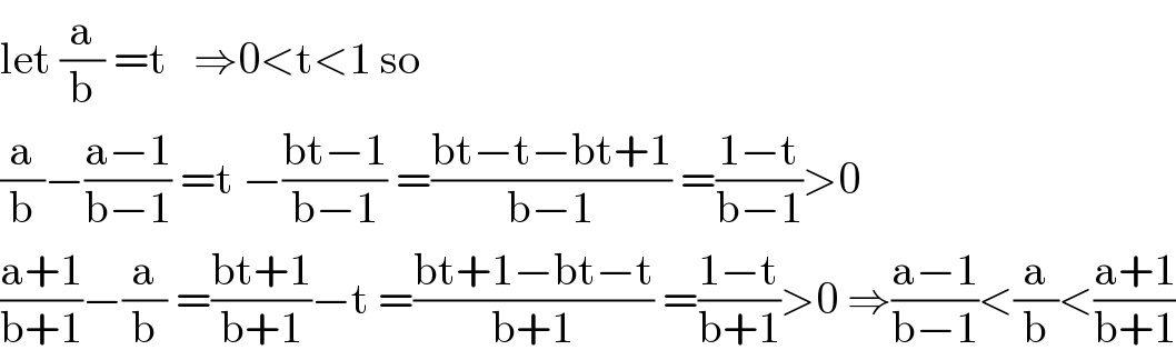 let (a/b) =t   ⇒0<t<1 so  (a/b)−((a−1)/(b−1)) =t −((bt−1)/(b−1)) =((bt−t−bt+1)/(b−1)) =((1−t)/(b−1))>0  ((a+1)/(b+1))−(a/b) =((bt+1)/(b+1))−t =((bt+1−bt−t)/(b+1)) =((1−t)/(b+1))>0 ⇒((a−1)/(b−1))<(a/b)<((a+1)/(b+1))  